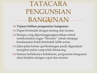 TATACARA
        PENGUNSIAN
         BANGUNAN
            
 Tujuan latihan pengunsian bangunan.
 Dapat bertindak dengan tenang dan teratur.
 Sesiapa yang dipertanggungjawabkan untuk
  melaksanakan tugas “Routine” untuk menjaga
  keselamatan boleh bertindak lebih serius.
 Jalan-jalan keluar (perlindungan pasif) digunakan
  mengikut pelan yang telah dirancang.
 Semasa berlakunya kebakaran, pergunsian bangunan
  akan berjalan dengan cepat dan teratur.
 