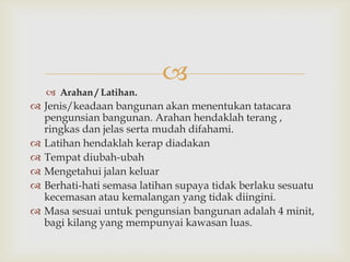 
    Arahan / Latihan.
 Jenis/keadaan bangunan akan menentukan tatacara
  pengunsian bangunan. Arahan hendaklah terang ,
  ringkas dan jelas serta mudah difahami.
 Latihan hendaklah kerap diadakan
 Tempat diubah-ubah
 Mengetahui jalan keluar
 Berhati-hati semasa latihan supaya tidak berlaku sesuatu
  kecemasan atau kemalangan yang tidak diingini.
 Masa sesuai untuk pengunsian bangunan adalah 4 minit,
  bagi kilang yang mempunyai kawasan luas.
 