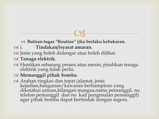 
     Butiran tugas “Routine” jika berlaku kebakaran.
 i.      Tindakan/isyarat amaran.
 Jenis yang boleh didengar atau boleh dilihat.
 Tenaga elektrik.
 Hentikan sebarang proses atau mesin, pisahkan tenaga
  elektrik yang tidak perlu.
 Memanggil pihak bomba.
 Arahan ringkas dan tepat (alamat, jenis
  kejadian,bangunan/kawasan berhampiran yang
  diketahui umum,bilangan mangsa,nama pemanggil, no.
  telefon pemanggil dan no. kad pengenalan pemanggil)
  agar pihak bomba dapat bertindak dengan segera.
 