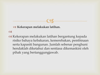 
   Kekerapan melakukan latihan.

 Kekerapan melakukan latihan bergantung kepada
  risiko bahaya kebakaran, kemerebakan, pembinaan
  serta kapasiti bangunan. Jumlah sebenar penghuni
  hendaklah diketahui dan sentiasa dikemaskini oleh
  pihak yang bertanggungjawab.
 