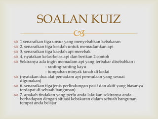 SOALAN KUIZ
                
 1 senaraikan tiga unsur yang menyebabkan kebakaran
 2. senaraikan tiga keadah untuk memadamkan api
 3. senaraikan tiga kaedah api merebak
 4. nyatakan kelas-kelas api dan berikan 2 contoh
 Sekiranya ada ingin memadam api yang terbakar disebabkan :
                - ranting-ranting kayu
                - tumpahan minyak tanah di kedai
 (nyatakan dua alat pemadam api permulaan yang sesuai
  digunakan)
 6. senaraikan tiga jenis perlindungan pasif dan aktif yang biasanya
  terdapat di sebuah bangunan)
 7. apakah tindakan yang perlu anda lakukan sekiranya anda
  berhadapan dengan situasi kebakaran dalam sebuah bangunan
  tempat anda belajar
 
