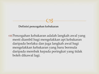 
      Definisi pencegahan kebakaran


 Pencegahan kebakaran adalah langkah awal yang
  mesti diambil bagi mengelakkan api kebakaran
  daripada berlaku dan juga langkah awal bagi
  mengelakkan kebakaran yang baru bermula
  daripada merebak kepada peringkat yang tidak
  boleh dikawal lagi.
 
