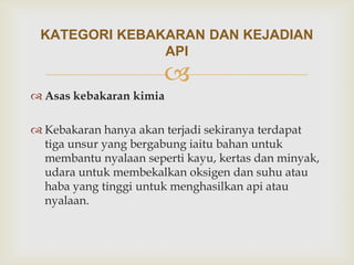 KATEGORI KEBAKARAN DAN KEJADIAN
               API
                       
 Asas kebakaran kimia

 Kebakaran hanya akan terjadi sekiranya terdapat
  tiga unsur yang bergabung iaitu bahan untuk
  membantu nyalaan seperti kayu, kertas dan minyak,
  udara untuk membekalkan oksigen dan suhu atau
  haba yang tinggi untuk menghasilkan api atau
  nyalaan.
 