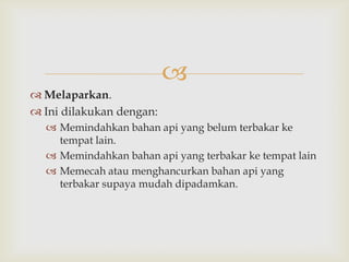 
 Melaparkan.
 Ini dilakukan dengan:
   Memindahkan bahan api yang belum terbakar ke
    tempat lain.
   Memindahkan bahan api yang terbakar ke tempat lain
   Memecah atau menghancurkan bahan api yang
    terbakar supaya mudah dipadamkan.
 