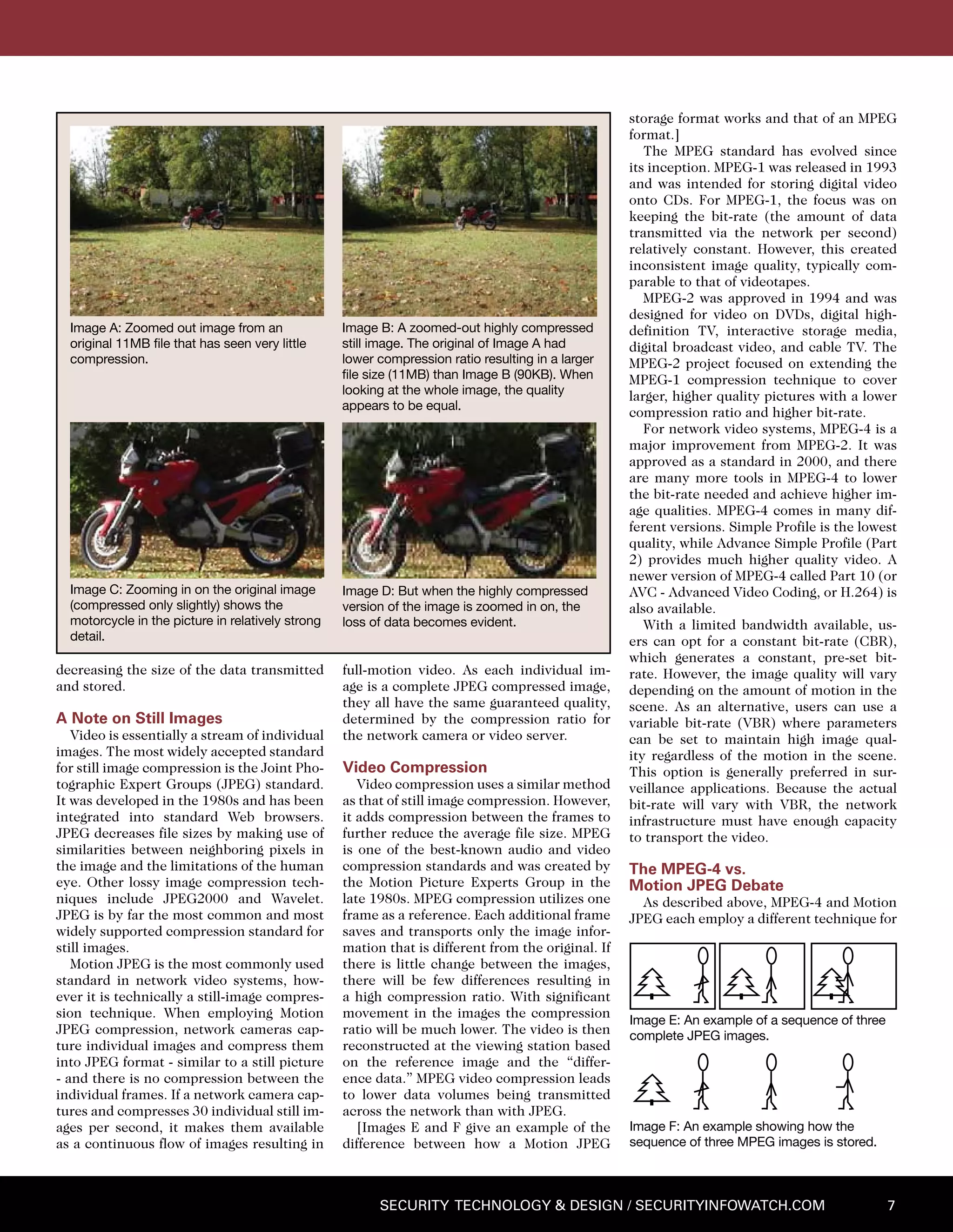 7Security Technology & Design / securityinfowatch.com
decreasing the size of the data transmitted
and stored.
A Note on Still Images
Video is essentially a stream of individual
images. The most widely accepted standard
for still image compression is the Joint Pho-
tographic Expert Groups (JPEG) standard.
It was developed in the 1980s and has been
integrated into standard Web browsers.
JPEG decreases file sizes by making use of
similarities between neighboring pixels in
the image and the limitations of the human
eye. Other lossy image compression tech-
niques include JPEG2000 and Wavelet.
JPEG is by far the most common and most
widely supported compression standard for
still images.
Motion JPEG is the most commonly used
standard in network video systems, how-
ever it is technically a still-image compres-
sion technique. When employing Motion
JPEG compression, network cameras cap-
ture individual images and compress them
into JPEG format - similar to a still picture
- and there is no compression between the
individual frames. If a network camera cap-
tures and compresses 30 individual still im-
ages per second, it makes them available
as a continuous flow of images resulting in
full-motion video. As each individual im-
age is a complete JPEG compressed image,
they all have the same guaranteed quality,
determined by the compression ratio for
the network camera or video server.
Video Compression
Video compression uses a similar method
as that of still image compression. However,
it adds compression between the frames to
further reduce the average file size. MPEG
is one of the best-known audio and video
compression standards and was created by
the Motion Picture Experts Group in the
late 1980s. MPEG compression utilizes one
frame as a reference. Each additional frame
saves and transports only the image infor-
mation that is different from the original. If
there is little change between the images,
there will be few differences resulting in
a high compression ratio. With significant
movement in the images the compression
ratio will be much lower. The video is then
reconstructed at the viewing station based
on the reference image and the “differ-
ence data.” MPEG video compression leads
to lower data volumes being transmitted
across the network than with JPEG.
[Images E and F give an example of the
difference between how a Motion JPEG
storage format works and that of an MPEG
format.]
The MPEG standard has evolved since
its inception. MPEG-1 was released in 1993
and was intended for storing digital video
onto CDs. For MPEG-1, the focus was on
keeping the bit-rate (the amount of data
transmitted via the network per second)
relatively constant. However, this created
inconsistent image quality, typically com-
parable to that of videotapes.
MPEG-2 was approved in 1994 and was
designed for video on DVDs, digital high-
definition TV, interactive storage media,
digital broadcast video, and cable TV. The
MPEG-2 project focused on extending the
MPEG-1 compression technique to cover
larger, higher quality pictures with a lower
compression ratio and higher bit-rate.
For network video systems, MPEG-4 is a
major improvement from MPEG-2. It was
approved as a standard in 2000, and there
are many more tools in MPEG-4 to lower
the bit-rate needed and achieve higher im-
age qualities. MPEG-4 comes in many dif-
ferent versions. Simple Profile is the lowest
quality, while Advance Simple Profile (Part
2) provides much higher quality video. A
newer version of MPEG-4 called Part 10 (or
AVC - Advanced Video Coding, or H.264) is
also available.
With a limited bandwidth available, us-
ers can opt for a constant bit-rate (CBR),
which generates a constant, pre-set bit-
rate. However, the image quality will vary
depending on the amount of motion in the
scene. As an alternative, users can use a
variable bit-rate (VBR) where parameters
can be set to maintain high image qual-
ity regardless of the motion in the scene.
This option is generally preferred in sur-
veillance applications. Because the actual
bit-rate will vary with VBR, the network
infrastructure must have enough capacity
to transport the video.
The MPEG-4 vs.
Motion JPEG Debate
As described above, MPEG-4 and Motion
JPEG each employ a different technique for
Image E: An example of a sequence of three
complete JPEG images.
Image F: An example showing how the
sequence of three MPEG images is stored.
Image A: Zoomed out image from an
original 11MB file that has seen very little
compression.
Image B: A zoomed-out highly compressed
still image. The original of Image A had
lower compression ratio resulting in a larger
file size (11MB) than Image B (90KB). When
looking at the whole image, the quality
appears to be equal.
Image C: Zooming in on the original image
(compressed only slightly) shows the
motorcycle in the picture in relatively strong
detail.
Image D: But when the highly compressed
version of the image is zoomed in on, the
loss of data becomes evident.
 