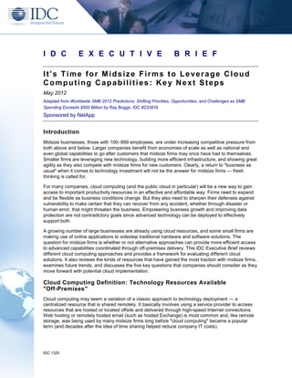 I D C            E X E C U T I V E                                B R I E F

It's Time for Midsize Firms to Leverage Cloud
Computing Capabilities: Key Next Steps
May 2012
Adapted from Worldwide SMB 2012 Predictions: Shifting Priorities, Opportunities, and Challenges as SMB
Spending Exceeds $500 Billion by Ray Boggs, IDC #233916
Sponsored by NetApp


Introduction
Midsize businesses, those with 100–999 employees, are under increasing competitive pressure from
both above and below. Larger companies benefit from economies of scale as well as national and
even global capabilities to go after customers that midsize firms may once have had to themselves.
Smaller firms are leveraging new technology, building more efficient infrastructure, and showing great
agility as they also compete with midsize firms for new customers. Clearly, a return to "business as
usual" when it comes to technology investment will not be the answer for midsize firms — fresh
thinking is called for.

For many companies, cloud computing (and the public cloud in particular) will be a new way to gain
access to important productivity resources in an effective and affordable way. Firms need to expand
and be flexible as business conditions change. But they also need to sharpen their defenses against
vulnerability to make certain that they can recover from any accident, whether through disaster or
human error, that might threaten the business. Empowering business growth and improving data
protection are not contradictory goals since advanced technology can be deployed to effectively
support both.

A growing number of large businesses are already using cloud resources, and some small firms are
making use of online applications to sidestep traditional hardware and software solutions. The
question for midsize firms is whether or not alternative approaches can provide more efficient access
to advanced capabilities coordinated through off-premises delivery. This IDC Executive Brief reviews
different cloud computing approaches and provides a framework for evaluating different cloud
solutions. It also reviews the kinds of resources that have gained the most traction with midsize firms,
examines future trends, and discusses the five key questions that companies should consider as they
move forward with potential cloud implementation.

Cloud Computing Definition: Technology Resources Available
"Off-Premises"
Cloud computing may seem a variation of a classic approach to technology deployment — a
centralized resource that is shared remotely. It basically involves using a service provider to access
resources that are hosted or located offsite and delivered through high-speed Internet connections.
Web hosting or remotely hosted email (such as hosted Exchange) is most common and, like remote
storage, was being used by many midsize firms long before "cloud computing" became a popular
term (and decades after the idea of time sharing helped reduce company IT costs).




IDC 1320
 