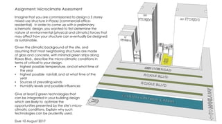 Assignment: Microclimate Assessment
Imagine that you are commissioned to design a 5 storey
mixed use structure in Pasay (commercial-office-
residential). In order to come up with a preliminary
schematic design, you wanted to first determine the
nature of environmental (physical and climatic) forces that
may affect how your structure can eventually be designed
as sustainable.
Given the climatic background of the site, and
assuming that most neighboring structures are made
of glass and concrete, with minimal green strips along
Roxas Blvd., describe the micro-climatic conditions in
terms of critical to your design.
• highest possible temperature, and at what time of
the year
• highest possible rainfall, and at what time of the
year
• Sources of prevailing winds
• Humidity levels and possible influences
Give at least 2 green technologies that
can be integrated in your building design
which are likely to optimize the
opportunities presented by the site’s micro-
climatic conditions. Explain why such
technologies can be prudently used.
Due 10 August 2017
 