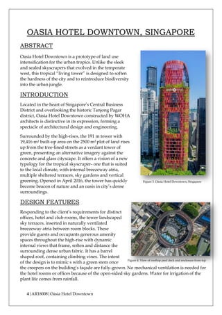 4|AR18008|Oasia Hotel Downtown
OASIA HOTEL DOWNTOWN, SINGAPORE
ABSTRACT
Oasia Hotel Downtown is a prototype of land use
intensification for the urban tropics. Unlike the sleek
and sealed skyscrapers that evolved in the temperate
west, this tropical “living tower” is designed to soften
the hardness of the city and to reintroduce biodiversity
into the urban jungle.
INTRODUCTION
Located in the heart of Singapore’s Central Business
District and overlooking the historic Tanjong Pagar
district, Oasia Hotel Downtown constructed by WOHA
architects is distinctive in its expression, forming a
spectacle of architectural design and engineering.
Surrounded by the high-rises, the 191 m tower with
19,416 m2 built-up area on the 2500 m2 plot of land rises
up from the tree-lined streets as a verdant tower of
green, presenting an alternative imagery against the
concrete and glass cityscape. It offers a vision of a new
typology for the tropical skyscraper- one that is suited
to the local climate, with internal breezeway atria,
multiple sheltered terraces, sky gardens and vertical
greening. Opened in April 2016, the tower has quickly
become beacon of nature and an oasis in city’s dense
surroundings.
DESIGN FEATURES
Responding to the client’s requirements for distinct
offices, hotel and club rooms, the tower landscaped
sky terraces, inserted in naturally ventilated
breezeway atria between room blocks. These
provide guests and occupants generous amenity
spaces throughout the high-rise with dynamic
internal views that frame, soften and distance the
surrounding dense urban fabric. It has a barrel
shaped roof, containing climbing vines. The intent
of the design is to mimic s with a green stem once
the creepers on the building’s façade are fully-grown. No mechanical ventilation is needed for
the hotel rooms or offices because of the open-sided sky gardens. Water for irrigation of the
plant life comes from rainfall.
Figure 3. Oasia Hotel Downtown, Singapore
Figure 4. View of rooftop pool deck and enclosure from top
 