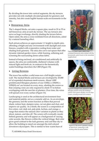 7|AR18008|Oasia Hotel Downtown
By dividing the tower into vertical segments, the sky terraces
provides not only multiple elevated grounds for greenery and
amenity, but also create legible human-scale environments in the
sky.
• Breezeway Atria
The L-shaped blocks, set onto a square plan, result in 21 to 35 m
tall breezeway atria at each sky terrace. The say terraces also
serve as huge overhangs, directly shading the terrace below.
Open-sided, the atria a cross-ventilated from all directions, aided
by a natural funneling effect.
Each atrium achieves an approximate 1:1 height to depth ratio,
affording a bright and airy environment with daylight and cross
breezes, coupled with evaporative cooling from water and
shading from greenery. The atria also carve out spaces that offer
dynamic internal garden views, while framing, softening and
screening the surrounding dense urban fabric.
Instead of being enclosed, air-conditioned and artificially-lit
spaces, the atria are comfortable, sheltered volumes with
natural light and fresh air, in contrast to the hermetically
sealed buildings elsewhere the CBD (Figure 10).
• Living Screens
The tower has neither a solid mass nor a full-height curtain
wall. The stacked blocks and terraces are enveloped by 25,000
m2 of expanded aluminum mesh screens. About 1,800
prefabricated fiberglass planters of size 1100(L) x 650(W) x
1050(H) cm3 are located on every story, abutting the screen so
that creeping vines are only required to climb 3-5 m before
overlapping with the nest tier of planters. Over time, the wires
will spread over every surface (Figure 11).
Landscaping is used as the architectural environment finer
and material palette, not as a cosmetic add on. As an envelope,
the greenery and the screen function as filters that proved
shade, reduce heat, dampen noise, cut out glare and dust, and
improve air quality. As a finish, the screen is a composition of
five colors- red, dark red, pale pink, fuchsia, and orange, a
range that mimics the natural color variation in plants as they
shoot, mature, and dies off. The screen will eventually recede
behind greenery and will appear as a background of varying
color accents, like flowers within the vertical foliage. Red color
gives good contrast to the lush greenery and cool blue sky to
allow the building to stand out amongst the dull colored
downtown skyscrapers. This is similar to how warm hues of
Figure 11. Creeper vines, planted in 1,800
fiberglass planters along the building’s
exterior, have grown steadily over less than
2 years, covering several of its surfaces
Figure 12. The tower’s greenery extends
to street level, connecting it with
existing urban & natural habitat
Figure 10. Oasis’s open- sided, cross-
ventilated breezeway atria contrast with the
hermetically sealed towers in the immediate
neighborhood
 