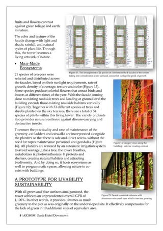 8|AR18008|Oasia Hotel Downtown
fruits and flowers contrast
against green foliage and earth
in nature.
The color and texture of the
facade change with light and
shade, rainfall, and natural
cycles of plant life. Through
this, the tower becomes a
living artwork of nature.
• Man-Made
Ecosystems
21 species of creepers were
selected and distributed across
the facades, based on their sunlight requirements, rate of
growth, density of coverage, texture and color (Figure 13).
Some species produce colorful flowers that attract birds and
insects at different times of the year. With the facade coming
close to existing roadside trees and landing at ground level the
building extends those existing roadside habitats vertically
(Figure 12). Together with 33 different species of trees and
shrubs planted on the sky terraces, there are a total of 54
species of plants within this living tower. The variety of plants
also provides natural resilience against disease-carrying and
destructive insects.
To ensure the practicality and ease of maintenance of the
greenery, cat ladders and catwalks are incorporated alongside
the planters so that there is safe and direct access, without the
need for ropes maintenance personnel and gondolas (Figure
16). All planters are watered by an automatic irrigation system
to avoid wastage. Like a tree, the tower breathes,
metabolizes & photosynthesizes. It protects and
shelters, creating natural habitats and attracting
biodiversity. And by doing so, it hosts ecosystems as
well as programmatic spaces, allowing nature to co-
exist with buildings.
A PROTOTYPE FOR LIVABILITY
SUSTAINABILITY
With all green and blue surfaces amalgamated, the
tower achieves an unprecedented overall GPR of
1,100%. In other words, it provides 10 times as much
greenery to the plot as was originally on the undeveloped site. It effectively compensates for
the lack of green in 10 additional sites of equivalent area.
Figure 15. Facade consist of columns with
aluminum wire mesh over which vines are growing
Figure 13. The arrangement of 21 species of climbers on the 4 facades of the towers
taking into consideration water demand, amount of sunlight & speed of growth
Figure 14. Creeper vines along the
building’s exterior creating contrast
 