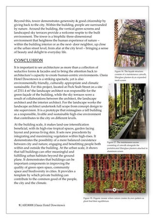 9|AR18008|Oasia Hotel Downtown
Beyond this, tower demonstrates generosity & good citizenship by
giving back to the city. Within the building, people are surrounded
by nature. Around the building, the vertical green screens and
landscaped sky terraces provide a welcome respite to the built
environment. The tower is a biophilic three-dimensional
environment that heightens the human experience of nature –
within the building interior or as the next- door neighbor, up close
at the urban street level, from afar at the city level – bringing a sense
of beauty and delight to everyday life.
CONCLUSION
It is important to see architecture as more than a collection of
seductive forms & facades and to bring the attention back to
architecture’s capacity to create human-centric environments. Oasia
Hotel Downtown is a striking spectacle, yet is also
environmentally friendly, culturally appropriate and climatic
sustainable. For this project, located at Peck Seah Street on a site
of 2311.4 m2 the landscape architect was responsible for the
green façade of the building, while the sky terraces were a
result of collaborations between the architect, the landscape
architect and the interior architect. For the landscape works the
landscape architect undertook full scope from concept design to
site supervision. It is a prototype that reimagines a tall building
as a responsible, livable and sustainable high-rise environment
that contributes to the city on different levels.
At the building scale, it makes land-use intensification
beneficial, with its high-rise tropical spaces, garden facing
layout and porous living skin. It sets new precedents by
integrating and maximizing vegetation within high-rises. It
demonstrates the possibility of a more balanced coexistence
between city and nature, engaging and benefitting people both
within and outside the building. At the urban scale, it shows
that tall buildings can offer meaningful and
fulfilling urban habitats beyond the ground
plane. It demonstrates that buildings can be
important components in improving the
quality of green open space, community
space and biodiversity in cities. It provides a
template by which private building can
contribute to the common good of the people,
the city and the climate.
Figure 17. The maintenance access
consisting of catwalk alongside the
prefabricated fiberglass planters attached to
aluminum screen
Figure 16. The façade structure
consists of a maintenance catwalk,
fiberglass planters & an expanded
mesh screen
Figure 18. Organic mosaic where nature creates its own pattern as
plant find their equilibrium
 