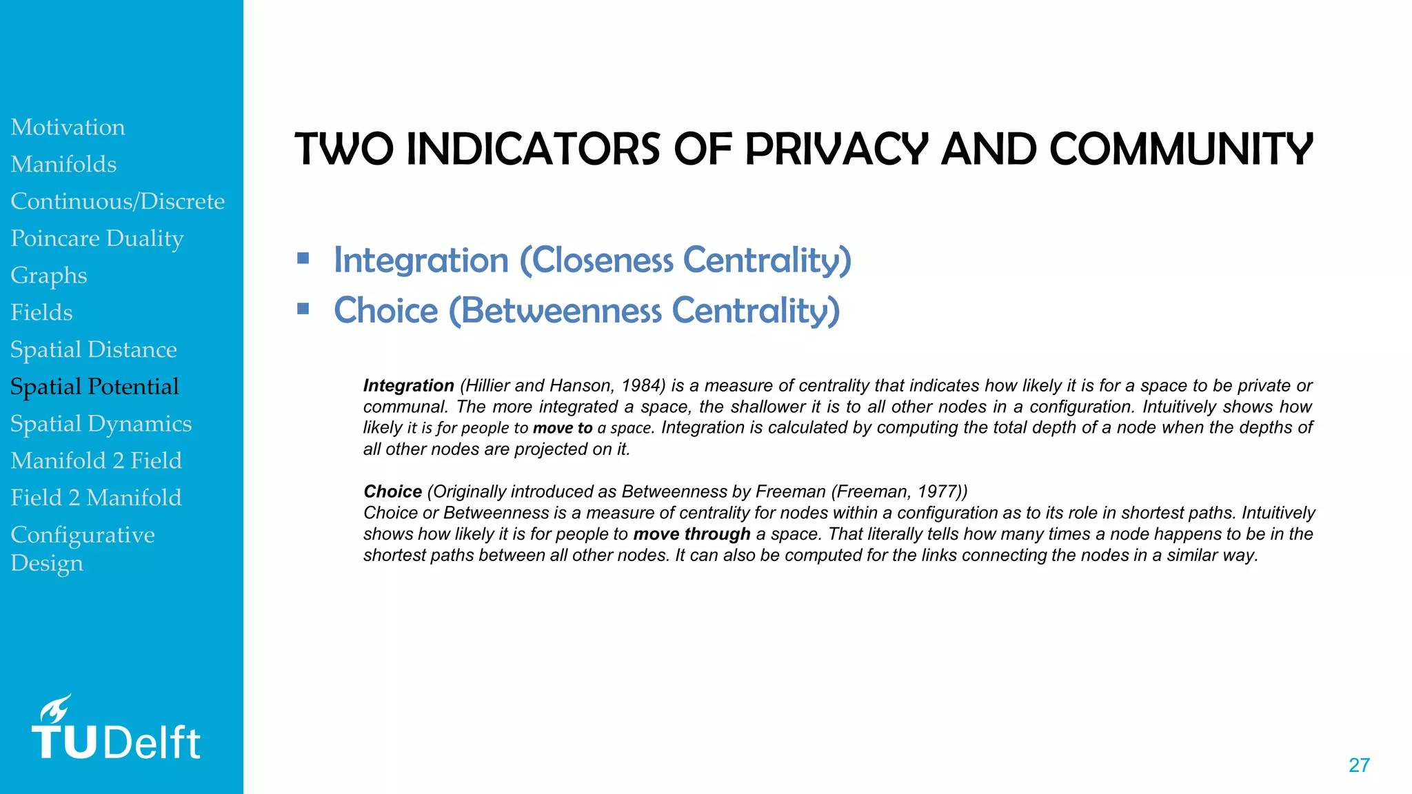 2727
TWO INDICATORS OF PRIVACY AND COMMUNITY
▪ Integration (Closeness Centrality)
▪ Choice (Betweenness Centrality)
Choice (Originally introduced as Betweenness by Freeman (Freeman, 1977))
Choice or Betweenness is a measure of centrality for nodes within a configuration as to its role in shortest paths. Intuitively
shows how likely it is for people to move through a space. That literally tells how many times a node happens to be in the
shortest paths between all other nodes. It can also be computed for the links connecting the nodes in a similar way.
Integration (Hillier and Hanson, 1984) is a measure of centrality that indicates how likely it is for a space to be private or
communal. The more integrated a space, the shallower it is to all other nodes in a configuration. Intuitively shows how
likely it is for people to move to a space. Integration is calculated by computing the total depth of a node when the depths of
all other nodes are projected on it.
Motivation
Manifolds
Continuous/Discrete
Poincare Duality
Graphs
Fields
Spatial Distance
Spatial Potential
Spatial Dynamics
Manifold 2 Field
Field 2 Manifold
Configurative
Design
 