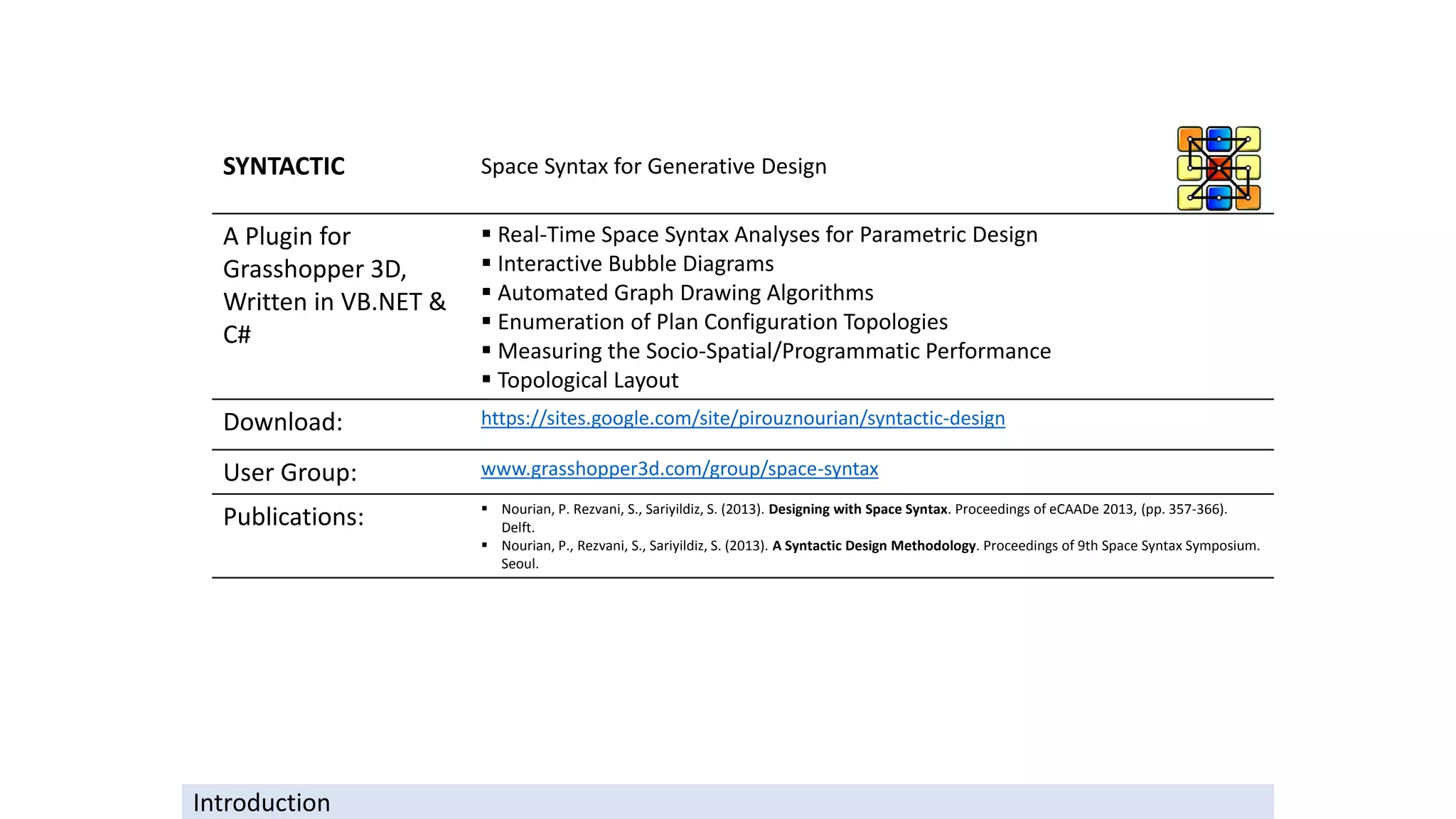 SYNTACTIC Space Syntax for Generative Design
A Plugin for
Grasshopper 3D,
Written in VB.NET &
C#
▪ Real-Time Space Syntax Analyses for Parametric Design
▪ Interactive Bubble Diagrams
▪ Automated Graph Drawing Algorithms
▪ Enumeration of Plan Configuration Topologies
▪ Measuring the Socio-Spatial/Programmatic Performance
▪ Topological Layout
Download: https://sites.google.com/site/pirouznourian/syntactic-design
User Group: www.grasshopper3d.com/group/space-syntax
Publications: ▪ Nourian, P. Rezvani, S., Sariyildiz, S. (2013). Designing with Space Syntax. Proceedings of eCAADe 2013, (pp. 357-366).
Delft.
▪ Nourian, P., Rezvani, S., Sariyildiz, S. (2013). A Syntactic Design Methodology. Proceedings of 9th Space Syntax Symposium.
Seoul.
Introduction
 
