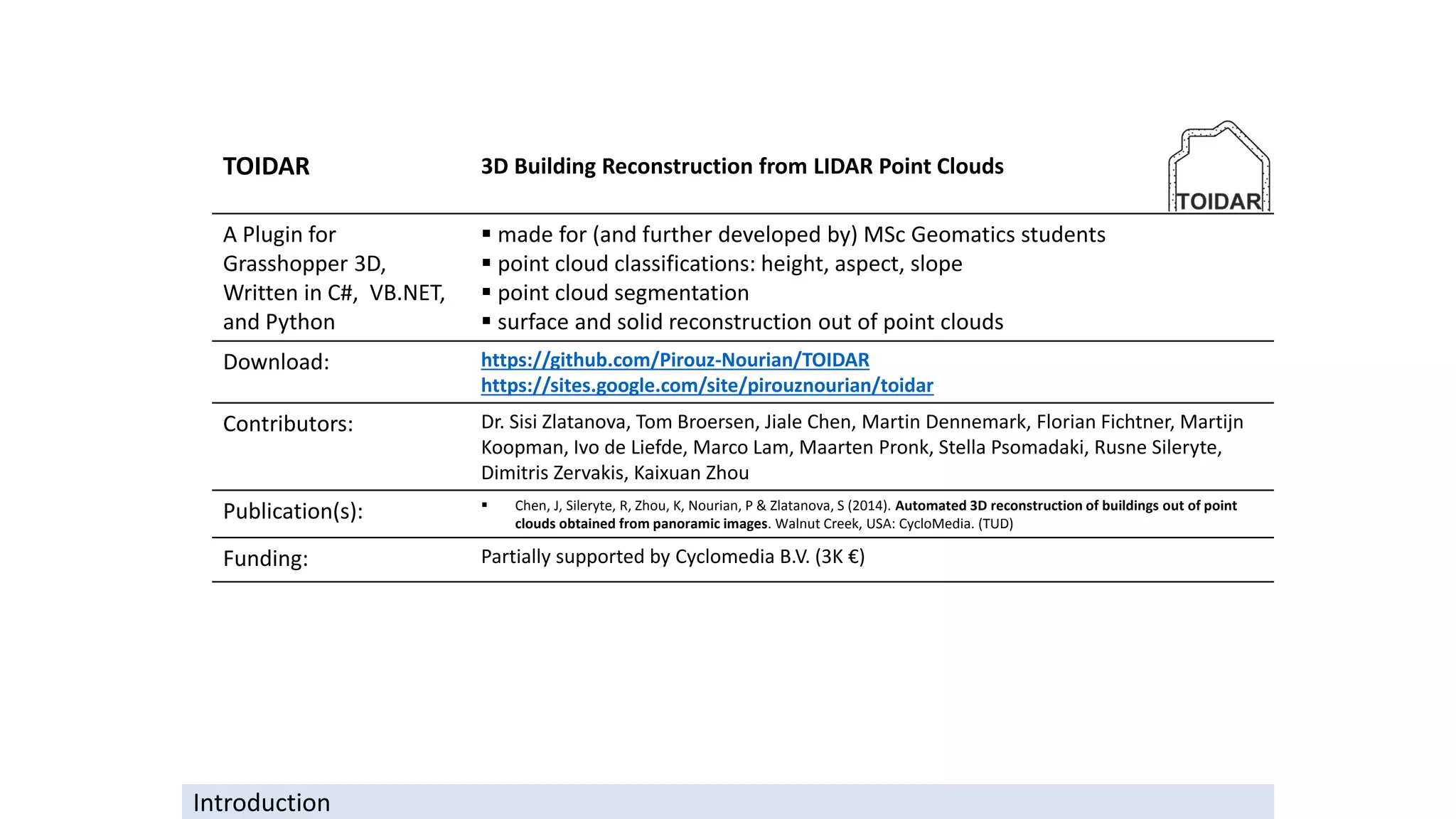 TOIDAR 3D Building Reconstruction from LIDAR Point Clouds
A Plugin for
Grasshopper 3D,
Written in C#, VB.NET,
and Python
▪ made for (and further developed by) MSc Geomatics students
▪ point cloud classifications: height, aspect, slope
▪ point cloud segmentation
▪ surface and solid reconstruction out of point clouds
Download: https://github.com/Pirouz-Nourian/TOIDAR
https://sites.google.com/site/pirouznourian/toidar
Contributors: Dr. Sisi Zlatanova, Tom Broersen, Jiale Chen, Martin Dennemark, Florian Fichtner, Martijn
Koopman, Ivo de Liefde, Marco Lam, Maarten Pronk, Stella Psomadaki, Rusne Sileryte,
Dimitris Zervakis, Kaixuan Zhou
Publication(s): ▪ Chen, J, Sileryte, R, Zhou, K, Nourian, P & Zlatanova, S (2014). Automated 3D reconstruction of buildings out of point
clouds obtained from panoramic images. Walnut Creek, USA: CycloMedia. (TUD)
Funding: Partially supported by Cyclomedia B.V. (3K €)
Introduction
 