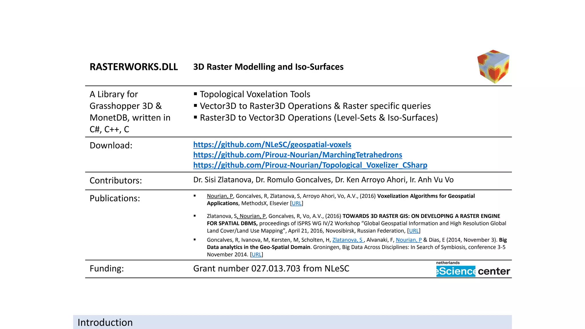 RASTERWORKS.DLL 3D Raster Modelling and Iso-Surfaces
A Library for
Grasshopper 3D &
MonetDB, written in
C#, C++, C
▪ Topological Voxelation Tools
▪ Vector3D to Raster3D Operations & Raster specific queries
▪ Raster3D to Vector3D Operations (Level-Sets & Iso-Surfaces)
Download: https://github.com/NLeSC/geospatial-voxels
https://github.com/Pirouz-Nourian/MarchingTetrahedrons
https://github.com/Pirouz-Nourian/Topological_Voxelizer_CSharp
Contributors: Dr. Sisi Zlatanova, Dr. Romulo Goncalves, Dr. Ken Arroyo Ahori, Ir. Anh Vu Vo
Publications: ▪ Nourian, P, Goncalves, R, Zlatanova, S, Arroyo Ahori, Vo, A.V., (2016) Voxelization Algorithms for Geospatial
Applications, MethodsX, Elsevier [URL]
▪ Zlatanova, S, Nourian, P, Goncalves, R, Vo, A.V., (2016) TOWARDS 3D RASTER GIS: ON DEVELOPING A RASTER ENGINE
FOR SPATIAL DBMS, proceedings of ISPRS WG IV/2 Workshop “Global Geospatial Information and High Resolution Global
Land Cover/Land Use Mapping”, April 21, 2016, Novosibirsk, Russian Federation, [URL]
▪ Goncalves, R, Ivanova, M, Kersten, M, Scholten, H, Zlatanova, S , Alvanaki, F, Nourian, P & Dias, E (2014, November 3). Big
Data analytics in the Geo-Spatial Domain. Groningen, Big Data Across Disciplines: In Search of Symbiosis, conference 3-5
November 2014. [URL]
Funding: Grant number 027.013.703 from NLeSC
Introduction
 