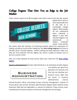 College Degrees That Give You an Edge in the Job
Market
 Many Career experts and HR managers have often come across the fact several
                                                            people find it hard to
                                                            secure good jobs due
                                                            to the lack of a
                                                            marketable college
                                                            degree. What people
                                                            do not understand
                                                            when selecting a
                                                            degree is that only
                                                            versatile degrees are
                                                            entertained         in
                                                            today’s     corporate
                                                            world. I have written
this article with the intention of informing students about the importance of
making a practical choice while looking for the best college degrees and how to
identify carrier oriented degrees. Before making any hasty decisions make sure
that you first evaluate how the degree you chose is going to prepare you to
pursue a certain career.

Here are a few examples to help narrow down your search for the best college
degree.

Business administration: Business administration is an extremely versatile degree
                                                         as it teaches you about the
                                                         dynamics of a business and
                                                         how you can develop your
                                                         business sense. Skills that
                                                         are learnt in business
                                                         administration      courses
include business ethics, accounting, human resource management, creation of
new products and services. Business administration degrees teach students many
important skills that are applicable in a variety of industries. These courses cover
everything from business policies to financial management and strategy.
 