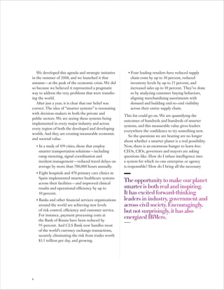 We developed this agenda and strategic initiative          •   Four leading retailers have reduced supply
in the summer of 2008, and we launched it that                    chain costs by up to 30 percent, reduced
autumn — at the peak of the economic crisis. We did               inventory levels by up to 25 percent, and
so because we believed it represented a pragmatic                 increased sales up to 10 percent. They’ve done
way to address the very problems that were transfix-              so by analyzing customer buying behaviors,
ing the world.                                                    aligning merchandising assortments with
   After just a year, it is clear that our belief was             demand and building end-to-end visibility
correct. The idea of “smarter systems” is resonating              across their entire supply chain.
with decision-makers in both the private and
                                                            This list could go on. We are quantifying the
public sectors. We are seeing these systems being
                                                            outcomes of hundreds and hundreds of smarter
implemented in every major industry and across
                                                            systems, and this measurable value gives leaders
every region of both the developed and developing
                                                            everywhere the confidence to try something new.
worlds. And they are creating measurable economic
                                                               So the questions we are hearing are no longer
and societal value.
                                                            about whether a smarter planet is a real possibility.
    •   In a study of 439 cities, those that employ         Now, there is an enormous hunger to learn how.
        smarter transportation solutions — including        CEOs, CIOs, governors and mayors are asking
        ramp metering, signal coordination and              questions like: How do I infuse intelligence into
        incident management — reduced travel delays on      a system for which no one enterprise or agency
        average by more than 700,000 hours annually.        is responsible? How do I bring all the necessary
    •   Eight hospitals and 470 primary care clinics in
        Spain implemented smarter healthcare systems
        across their facilities — and improved clinical
                                                            The opportunity to make our planet
        results and operational efficiency by up to         smarter is both real and inspiring.
        10 percent.                                         It has excited forward-thinking
    •   Banks and other financial services organizations    leaders in industry, government and
        around the world are achieving new levels           across civil society. Encouragingly,
        of risk control, efficiency and customer service.   but not surprisingly, it has also
        For instance, payment processing costs at
        the Bank of Russia have been reduced by
                                                            energized IBMers.
        95 percent. And CLS Bank now handles most
        of the world’s currency exchange transactions,
        securely eliminating the risk from trades worth
        $3.5 trillion per day, and growing.




8
 