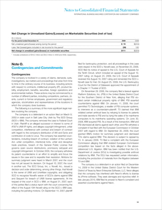 Notes to Consolidated Financial Statements
                                                                                    INTERNATIONAL BUSINESS MACHINES CORPORATION AND SUBSIDIARY COMPANIES




Net Change in Unrealized Gains/(Losses) on Marketable Securities (net of tax)
($ in millions)
For the period ended December 31:                                                                                                        2009          2008

Net unrealized gains/(losses) arising during the period                                                                                  $ 72         $(224)
Less: Net (losses)/gains included in net income for the period*                                                                           (39)          100
Net change in unrealized gains/(losses) on marketable securities                                                                         $111         $(324)

* Includes writedowns of $16.2 million and $3.0 million in 2009 and 2008, respectively.




Note O.                                                                                   filed for bankruptcy protection, and all proceedings in this case
                                                                                          were stayed. In the SCO v. Novell case, on November 25, 2008,
Contingencies and Commitments
                                                                                          SCO filed its notice of appeal to the U.S. Court of Appeals for
                                                                                          the Tenth Circuit, which included an appeal of the August 10,
Contingencies
                                                                                          2007 ruling; on August 24, 2009, the U.S. Court of Appeals
The company is involved in a variety of claims, demands, suits,
                                                                                          reversed the August 10, 2007 ruling and remanded the SCO v.
investigations, tax matters and proceedings that arise from time
                                                                                          Novell case for trial. On August 25, 2009, the U.S. Bankruptcy
to time in the ordinary course of its business, including actions
                                                                                          Court for the District of Delaware approved the appointment of
with respect to contracts, intellectual property (IP), product lia-
                                                                                          a Chapter 11 Trustee of SCO.
bility, employment, benefits, securities, foreign operations and
                                                                                               On November 29, 2006, the company filed a lawsuit against
environmental matters. These actions may be commenced by a
                                                                                          Platform Solutions, Inc. (PSI) in the United States District Court
number of different parties, including competitors, partners, cli-
                                                                                          for the Southern District of New York, alleging that PSI vio-
ents, current or former employees, government and regulatory
                                                                                          lated certain intellectual property rights of IBM. PSI asserted
agencies, stockholders and representatives of the locations in
                                                                                          counterclaims against IBM. On January 11, 2008, the court
which the company does business.
                                                                                          permitted T3 Technologies, a reseller of PSI computer systems,
     The following is a summary of the more significant legal mat-
                                                                                          to intervene as a counterclaim-plaintiff. T3 claimed that IBM
ters involving the company.
                                                                                          violated certain antitrust laws by refusing to license its patents
     The company is a defendant in an action filed on March 6,
                                                                                          and trade secrets to PSI and by tying the sales of its mainframe
2003 in state court in Salt Lake City, Utah by The SCO Group
                                                                                          computers to its mainframe operating systems. On June 30,
(SCO v. IBM). The company removed the case to Federal Court
                                                                                          2008, IBM acquired PSI. As a result of this transaction, IBM and
in Utah. Plaintiff is an alleged successor in interest to some of
                                                                                          PSI dismissed all claims against each other, and PSI withdrew a
AT&T’s UNIX IP rights, and alleges copyright infringement, unfair
                                                                                          complaint it had filed with the European Commission in October
competition, interference with contract and breach of contract
                                                                                          2007 with regard to IBM. On September 30, 2009, the court
with regard to the company’s distribution of AIX and Dynix and
                                                                                          granted IBM’s motion for summary judgment and dismissed
contribution of code to Linux. The company has asserted coun-
                                                                                          T3’s claims against IBM. This decision is subject to appeal by
terclaims, including breach of contract, violation of the Lanham
                                                                                          T3. In January 2009, T3 filed a complaint with the European
Act, unfair competition, intentional torts, unfair and deceptive
                                                                                          Commission alleging that IBM violated European Commission
trade practices, breach of the General Public License that
                                                                                          competition law based on the facts alleged in the above-
governs open source distributions, promissory estoppel and
                                                                                          referenced U.S. litigation. IBM has been notified that the U.S.
copyright infringement. In October 2005, the company withdrew
                                                                                          Department of Justice (DOJ) is investigating possible antitrust
its patent counterclaims in an effort to simplify and focus the
                                                                                          violations by IBM. The DOJ has requested certain information,
issues in the case and to expedite their resolution. Motions for
                                                                                          including the production of materials from the litigation between
summary judgment were heard in March 2007, and the court
                                                                                          T3 and IBM.
has not yet issued its decision. On August 10, 2007, the court
                                                                                               The company is a defendant in an action filed on December
in another suit, The SCO Group, Inc. v. Novell, Inc., issued a
                                                                                          14, 2009 in the United States District Court for the Western
decision and order determining, among other things, that Novell
                                                                                          District of Texas by Neon Enterprise Software, LLC. Neon alleges
is the owner of UNIX and UnixWare copyrights, and obligating
                                                                                          that the company has interfered with Neon’s efforts to license
SCO to recognize Novell’s waiver of SCO’s claims against IBM
                                                                                          its zPrime software. They seek damages and injunctive relief. In
and Sequent for breach of UNIX license agreements. At the
                                                                                          late January 2010, IBM filed its answer to Neon’s complaint and
request of the court in SCO v. IBM, on August 31, 2007, each
                                                                                          asserted counterclaims against Neon.
of the parties filed a status report with the court concerning the
effect of the August 10th Novell ruling on the SCO v. IBM case,
including the pending motions. On September 14, 2007, plaintiff




                                                                                                                                                         99
 