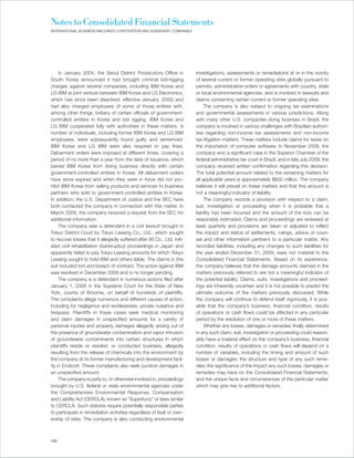 Notes to Consolidated Financial Statements
INTERNATIONAL BUSINESS MACHINES CORPORATION AND SUBSIDIARY COMPANIES




     In January 2004, the Seoul District Prosecutors Office in            investigations, assessments or remediations at or in the vicinity
South Korea announced it had brought criminal bid-rigging                 of several current or former operating sites globally pursuant to
charges against several companies, including IBM Korea and                permits, administrative orders or agreements with country, state
LG IBM (a joint venture between IBM Korea and LG Electronics,             or local environmental agencies, and is involved in lawsuits and
which has since been dissolved, effective January, 2005) and              claims concerning certain current or former operating sites.
had also charged employees of some of those entities with,                     The company is also subject to ongoing tax examinations
among other things, bribery of certain officials of government-           and governmental assessments in various jurisdictions. Along
controlled entities in Korea and bid rigging. IBM Korea and               with many other U.S. companies doing business in Brazil, the
LG IBM cooperated fully with authorities in these matters. A              company is involved in various challenges with Brazilian authori-
number of individuals, including former IBM Korea and LG IBM              ties regarding non-income tax assessments and non-income
employees, were subsequently found guilty and sentenced.                  tax litigation matters. These matters include claims for taxes on
IBM Korea and LG IBM were also required to pay fines.                     the importation of computer software. In November 2008, the
Debarment orders were imposed at different times, covering a              company won a significant case in the Superior Chamber of the
period of no more than a year from the date of issuance, which            federal administrative tax court in Brazil, and in late July 2009, the
barred IBM Korea from doing business directly with certain                company received written confirmation regarding this decision.
government-controlled entities in Korea. All debarment orders             The total potential amount related to the remaining matters for
have since expired and when they were in force did not pro-               all applicable years is approximately $600 million. The company
hibit IBM Korea from selling products and services to business            believes it will prevail on these matters and that this amount is
partners who sold to government-controlled entities in Korea.             not a meaningful indicator of liability.
In addition, the U.S. Department of Justice and the SEC have                   The company records a provision with respect to a claim,
both contacted the company in connection with this matter. In             suit, investigation or proceeding when it is probable that a
March 2008, the company received a request from the SEC for               liability has been incurred and the amount of the loss can be
additional information.                                                   reasonably estimated. Claims and proceedings are reviewed at
     The company was a defendant in a civil lawsuit brought in            least quarterly and provisions are taken or adjusted to reflect
Tokyo District Court by Tokyo Leasing Co., Ltd., which sought             the impact and status of settlements, rulings, advice of coun-
to recover losses that it allegedly suffered after IXI Co., Ltd. initi-   sel and other information pertinent to a particular matter. Any
ated civil rehabilitation (bankruptcy) proceedings in Japan and           recorded liabilities, including any changes to such liabilities for
apparently failed to pay Tokyo Leasing amounts for which Tokyo            the year ended December 31, 2009, were not material to the
Leasing sought to hold IBM and others liable. The claims in this          Consolidated Financial Statements. Based on its experience,
suit included tort and breach of contract. The action against IBM         the company believes that the damage amounts claimed in the
was resolved in December 2009 and is no longer pending.                   matters previously referred to are not a meaningful indicator of
     The company is a defendant in numerous actions filed after           the potential liability. Claims, suits, investigations and proceed-
January 1, 2008 in the Supreme Court for the State of New                 ings are inherently uncertain and it is not possible to predict the
York, county of Broome, on behalf of hundreds of plaintiffs.              ultimate outcome of the matters previously discussed. While
The complaints allege numerous and different causes of action,            the company will continue to defend itself vigorously, it is pos-
including for negligence and recklessness, private nuisance and           sible that the company’s business, financial condition, results
trespass. Plaintiffs in these cases seek medical monitoring               of operations or cash flows could be affected in any particular
and claim damages in unspecified amounts for a variety of                 period by the resolution of one or more of these matters.
personal injuries and property damages allegedly arising out of                Whether any losses, damages or remedies finally determined
the presence of groundwater contamination and vapor intrusion             in any such claim, suit, investigation or proceeding could reason-
of groundwater contaminants into certain structures in which              ably have a material effect on the company’s business, financial
plaintiffs reside or resided, or conducted business, allegedly            condition, results of operations or cash flows will depend on a
resulting from the release of chemicals into the environment by           number of variables, including the timing and amount of such
the company at its former manufacturing and development facil-            losses or damages; the structure and type of any such reme-
ity in Endicott. These complaints also seek punitive damages in           dies; the significance of the impact any such losses, damages or
an unspecified amount.                                                    remedies may have on the Consolidated Financial Statements;
     The company is party to, or otherwise involved in, proceedings       and the unique facts and circumstances of the particular matter
brought by U.S. federal or state environmental agencies under             which may give rise to additional factors.
the Comprehensive Environmental Response, Compensation
and Liability Act (CERCLA), known as “Superfund,” or laws similar
to CERCLA. Such statutes require potentially responsible parties
to participate in remediation activities regardless of fault or own-
ership of sites. The company is also conducting environmental



100
 