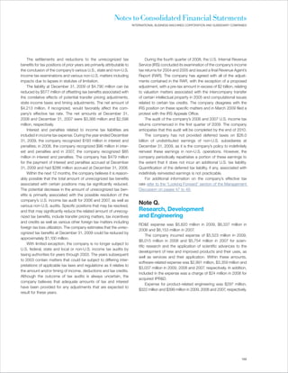 Notes to Consolidated Financial Statements
                                                                          INTERNATIONAL BUSINESS MACHINES CORPORATION AND SUBSIDIARY COMPANIES




     The settlements and reductions to the unrecognized tax                        During the fourth quarter of 2008, the U.S. Internal Revenue
benefits for tax positions of prior years are primarily attributable to       Service (IRS) concluded its examination of the company’s income
the conclusion of the company’s various U.S., state and non-U.S.              tax returns for 2004 and 2005 and issued a final Revenue Agent’s
income tax examinations and various non-U.S. matters including                Report (RAR). The company has agreed with all of the adjust-
impacts due to lapses in statutes of limitation.                              ments contained in the RAR, with the exception of a proposed
     The liability at December 31, 2009 of $4,790 million can be              adjustment, with a pre-tax amount in excess of $2 billion, relating
reduced by $577 million of offsetting tax benefits associated with            to valuation matters associated with the intercompany transfer
the correlative effects of potential transfer pricing adjustments,            of certain intellectual property in 2005 and computational issues
state income taxes and timing adjustments. The net amount of                  related to certain tax credits. The company disagrees with the
$4,213 million, if recognized, would favorably affect the com-                IRS position on these specific matters and in March 2009 filed a
pany’s effective tax rate. The net amounts at December 31,                    protest with the IRS Appeals Office.
2008 and December 31, 2007 were $3,366 million and $2,598                          The audit of the company’s 2006 and 2007 U.S. income tax
million, respectively.                                                        returns commenced in the first quarter of 2009. The company
     Interest and penalties related to income tax liabilities are             anticipates that this audit will be completed by the end of 2010.
included in income tax expense. During the year ended December                     The company has not provided deferred taxes on $26.0
31, 2009, the company recognized $193 million in interest and                 billion of undistributed earnings of non-U.S. subsidiaries at
penalties; in 2008, the company recognized $96 million in inter-              December 31, 2009, as it is the company’s policy to indefinitely
est and penalties and in 2007, the company recognized $85                     reinvest these earnings in non-U.S. operations. However, the
million in interest and penalties. The company has $479 million               company periodically repatriates a portion of these earnings to
for the payment of interest and penalties accrued at December                 the extent that it does not incur an additional U.S. tax liability.
31, 2009 and had $286 million accrued at December 31, 2008.                   Quantification of the deferred tax liability, if any, associated with
     Within the next 12 months, the company believes it is reason-            indefinitely reinvested earnings is not practicable.
ably possible that the total amount of unrecognized tax benefits                   For additional information on the company’s effective tax
associated with certain positions may be significantly reduced.               rate refer to the “Looking Forward” section of the Management
The potential decrease in the amount of unrecognized tax ben-                 Discussion on pages 47 to 49.
efits is primarily associated with the possible resolution of the
company’s U.S. income tax audit for 2006 and 2007, as well as
various non-U.S. audits. Specific positions that may be resolved,
                                                                              Note Q.
and that may significantly reduce the related amount of unrecog-              Research, Development
nized tax benefits, include transfer pricing matters, tax incentives          and Engineering
and credits as well as various other foreign tax matters including
                                                                              RD&E expense was $5,820 million in 2009, $6,337 million in
foreign tax loss utilization. The company estimates that the unrec-
                                                                              2008 and $6,153 million in 2007.
ognized tax benefits at December 31, 2009 could be reduced by
                                                                                   The company incurred expense of $5,523 million in 2009,
approximately $1,100 million.
                                                                              $6,015 million in 2008 and $5,754 million in 2007 for scien-
     With limited exception, the company is no longer subject to
                                                                              tific research and the application of scientific advances to the
U.S. federal, state and local or non-U.S. income tax audits by
                                                                              development of new and improved products and their uses, as
taxing authorities for years through 2003. The years subsequent
                                                                              well as services and their application. Within these amounts,
to 2003 contain matters that could be subject to differing inter-
                                                                              software-related expense was $2,991 million, $3,359 million and
pretations of applicable tax laws and regulations as it relates to
                                                                              $3,037 million in 2009, 2008 and 2007, respectively. In addition,
the amount and/or timing of income, deductions and tax credits.
                                                                              included in the expense was a charge of $24 million in 2008 for
Although the outcome of tax audits is always uncertain, the
                                                                              acquired IPR&D.
company believes that adequate amounts of tax and interest
                                                                                   Expense for product-related engineering was $297 million,
have been provided for any adjustments that are expected to
                                                                              $322 million and $399 million in 2009, 2008 and 2007, respectively.
result for these years.




                                                                                                                                               103
 
