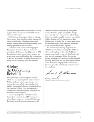 A LETTER FROM THE CHAIRMAN




constituents together? How do I make the case for                                             and transformational opportunity. Everywhere
budget? How do I coalesce support with citizens?                                              around the world, people are eager for change.
Where should I start?                                                                         And every day, more and more forward-thinking
   In 2010, we are focusing our efforts on helping                                            leaders are creating tangible outcomes and benefits,
clients answer those questions in nine high-growth                                            making their parts of our planet smarter. Like
industries: healthcare; oil and gas; energy and                                               IBMers, they recognize that we cannot wait, cannot
utilities; transportation; telecommunications; retail;                                        let this moment pass. They know the time to act
banking; government; and electronics.                                                         is now. And the way to act is together.
   At the same time, we are continuing to push                                                   Let me close by expressing my pride in the
the scientific frontiers at the core of smarter                                               400,000 women and men of the global IBM team
technologies. Today, more than 25 percent of IBM                                              who have brought us to this point. And let me
Research’s work is on smarter planet projects, and                                            express my gratitude to you, our shareholders, for
we are in the process of doubling that to more than                                           your unwavering support. I hope that you are
50 percent, in areas such as mobile Web, nanotech-                                            pleased with how your company is performing and
nology, stream computing, analytics and cloud.                                                evolving. And I trust that you share our excitement
                                                                                              about the role we can play in what promises to
                                                                                              be a new epoch for our industry, for business and
Seizing                                                                                       for our planet.

the Opportunity
Before Us
The opportunity to make our planet smarter
                                                                                              Samuel J. Palmisano
is both real and inspiring. It has excited forward-                                           CHAIRMAN, PRESIDENT AND CHIEF EXECUTIVE OFFICER
thinking leaders in industry, government and
across civil society in both mature and growth
markets. Encouragingly, but not surprisingly, it has
also energized IBMers. Over nearly a century,
IBM’s greatest achievements have arisen from our
distinctive culture and values.
   This is why, despite the current economic
climate, I am optimistic about IBM’s prospects
to lead the era we are now entering. Underneath
the surface turmoil, this moment presents a rich




The selected references in this letter to the company’s financial results related to (i) free cash flow excluding Global Financing receivables and (ii) revenue at constant currency
are, in each case, non-GAAP financial measures. These references are made to facilitate a comparative view of the company’s ongoing operational performance. Information
about these references is provided in the company’s Form 8-K submitted to the SEC on January 19, 2010 (Attachment II — Non-GAAP Supplementary Materials).


                                                                                                                                                                                  9
 