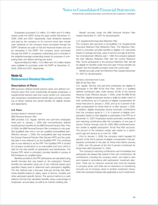 Notes to Consolidated Financial Statements
                                                                       INTERNATIONAL BUSINESS MACHINES CORPORATION AND SUBSIDIARY COMPANIES




    Employees purchased 3.2 million, 3.5 million and 4.0 million              Benefit accruals under the IBM Personal Pension Plan
shares under the ESPP during the years ended December 31,                  ceased December 31, 2007 for all participants.
2009, 2008 and 2007, respectively. Cash dividends declared
and paid by the company on its common stock also include                   U.S. Supplemental Executive Retention Plan
cash dividends on the company stock purchased through the                  The company also sponsors a nonqualified U.S. Supplemental
ESPP. Dividends are paid on full and fractional shares and can             Executive Retention Plan (Retention Plan). The Retention Plan,
be reinvested in the ESPP. The company stock purchased                     which is unfunded, provides benefits to eligible U.S. executives
through the ESPP is considered outstanding and is included in              based on average earnings, years of service and age at termina-
the weighted-average outstanding shares for purposes of com-               tion of employment. Effective July 1, 1999, the company replaced
puting basic and diluted earnings per share.                               the then effective Retention Plan with the current Retention
    Approximately 9.6 million, 12.8 million and 16.3 million shares        Plan. Some participants in the previous Retention Plan will still
were available for purchase under the ESPP at December 31,                 be eligible for benefits under that prior plan if those benefits are
2009, 2008 and 2007, respectively.                                         greater than the benefits provided under the current plan.
                                                                               Benefit accruals under the Retention Plan ceased December
                                                                           31, 2007 for all participants.
Note U.
Retirement-Related Benefits                                                DEFINED CONTRIBUTION PLANS
                                                                           IBM 401(k) Plus Plan
Description of Plans                                                       U.S. regular, full-time and part-time employees are eligible to
IBM sponsors defined benefit pension plans and defined con-                participate in the IBM 401(k) Plus Plan, which is a qualified
tribution plans that cover substantially all regular employees, a          defined contribution plan under section 401(k) of the Internal
supplemental retention plan that covers certain U.S. executives            Revenue Code. Effective January 1, 2008, under the IBM 401(k)
and nonpension postretirement benefit plans primarily consist-             Plus Plan, eligible employees receive a dollar-for-dollar match of
ing of retiree medical and dental benefits for eligible retirees           their contributions up to 6 percent of eligible compensation for
and dependents.                                                            those hired prior to January 1, 2005, and up to 5 percent of eli-
                                                                           gible compensation for those hired on or after January 1, 2005.
U.S. Plans                                                                 In addition, eligible employees receive automatic contributions
                                                                           from the company equal to 1, 2 or 4 percent of eligible com-
DEFINED BENEFIT PENSION PLANS
                                                                           pensation based on their eligibility to participate in the PPP as of
IBM Personal Pension Plan
                                                                           December 31, 2007. Employees receive automatic contributions
IBM provides U.S. regular, full-time and part-time employees
                                                                           and matching contributions after the completion of one year of
hired prior to January 1, 2005 with noncontributory defined
                                                                           service. Further, through June 30, 2009, IBM contributed transi-
benefit pension benefits via the IBM Personal Pension Plan. Prior
                                                                           tion credits to eligible participants’ 401(k) Plus Plan accounts.
to 2008, the IBM Personal Pension Plan consisted of a tax quali-
                                                                           The amount of the transition credits was based on a partici-
fied (qualified) plan and a non-tax qualified (nonqualified) plan.
                                                                           pant’s age and service as of June 30, 1999.
Effective January 1, 2008, the nonqualified plan was renamed
                                                                                Prior to January 1, 2008, the company match equaled 50
the Excess Personal Pension Plan (Excess PPP) and the quali-
                                                                           percent of the first 6 percent of eligible compensation that par-
fied plan is now referred to as the Qualified PPP. The combined
                                                                           ticipants contributed to the plan for those hired before January
plan is now referred to as the PPP. The Qualified PPP is funded
                                                                           1, 2005, and 100 percent of the first 6 percent contributed for
by company contributions to an irrevocable trust fund, which is
                                                                           those hired after December 31, 2004.
held for the sole benefit of participants and beneficiaries. The
                                                                                The company’s matching contributions vest immediately and
Excess PPP, which is unfunded, provides benefits in excess of
                                                                           participants are always fully vested in their own contributions. All
IRS limitations for qualified plans.
                                                                           contributions, including the company match, are made in cash
    Benefits provided to the PPP participants are calculated using
                                                                           and invested in accordance with participants’ investment elec-
benefit formulas that vary based on the participant. Pension
                                                                           tions. There are no minimum amounts that must be invested
benefits are calculated using one of two methods based upon
                                                                           in company stock, and there are no restrictions on transferring
specified criteria used to determine each participant’s eligibility.
                                                                           amounts out of company stock to another investment choice,
The first method uses a five-year, final pay formula that deter-
                                                                           other than excessive trading rules applicable to such investments.
mines benefits based on salary, years of service, mortality and
other participant-specific factors. The second method is a cash
balance formula that calculates benefits using a percentage of
employees’ annual salary, as well as an interest crediting rate.




                                                                                                                                           109
 