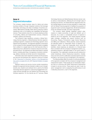 Notes to Consolidated Financial Statements
INTERNATIONAL BUSINESS MACHINES CORPORATION AND SUBSIDIARY COMPANIES




Note V.                                                                 Technology Services and Global Business Services recover cost,
                                                                        as well as a reasonable fee, reflecting the arm’s-length value of
Segment Information
                                                                        providing the services. The Global Services segments enter into
The company creates business value for clients and solves               arm’s-length leases and loans at prices equivalent to market rates
business problems through integrated solutions that leverage            with the Global Financing segment to facilitate the acquisition of
information technology and deep knowledge of business pro-              equipment used in services engagements. All internal transaction
cesses. IBM solutions typically create value by reducing a client’s     prices are reviewed annually, and reset if appropriate.
operational costs or by enabling new capabilities that generate             The company utilizes globally integrated support orga-
revenue. These solutions draw from an industry-leading portfolio        nizations to realize economies of scale and efficient use of
of consulting, delivery and implementation services, enterprise         resources. As a result, a considerable amount of expense is
software, systems and financing.                                        shared by all of the segments. This shared expense includes
    The company’s major operations comprise: a Global Tech-             sales coverage, marketing and support functions such as
nology Services segment; a Global Business Services segment;            Accounting, Treasury, Procurement, Legal, Human Resources
a Software segment; a Systems and Technology segment; and a             and Billing and Collections. Where practical, shared expenses
Global Financing segment. The segments represent components             are allocated based on measurable drivers of expense, e.g.,
of the company for which separate financial information is available    headcount. When a clear and measurable driver cannot be
that is utilized on a regular basis by the chief executive officer in   identified, shared expenses are allocated on a financial basis
determining how to allocate the company’s resources and evalu-          that is consistent with the company’s management system; e.g.,
ate performance. The segments are determined based on several           advertising expense is allocated based on the gross profits of
factors, including client base, homogeneity of products, technol-       the segments. The unallocated corporate amounts arising from
ogy, delivery channels and similar economic characteristics.            certain divestitures, indirect infrastructure reductions, miscella-
    Information about each segment’s business and the products          neous tax items and the unallocated corporate expense pool are
and services that generate each segment’s revenue is located            recorded in net income but are not allocated to the segments.
in the “Description of Business” section of the Management                  The following tables reflect the results of continuing operations
Discussion on pages 20 to 25, and “Segment Details,” on pages           of the segments consistent with the company’s management and
25 to 31.                                                               measurement system. These results are not necessarily a depic-
    Segment revenue and pre-tax income include transactions             tion that is in conformity with GAAP. Performance measurement
between the segments that are intended to reflect an arm’s-length       is based on pre-tax income. These results are used, in part, by
transfer price. Systems and software that is used by the Global         senior management, both in evaluating the performance of, and
Technology Services segment in outsourcing engagements is pri-          in allocating resources to, each of the segments.
marily sourced internally from the Systems and Technology and
Software segments. For the internal use of IT services, Global




122
 
