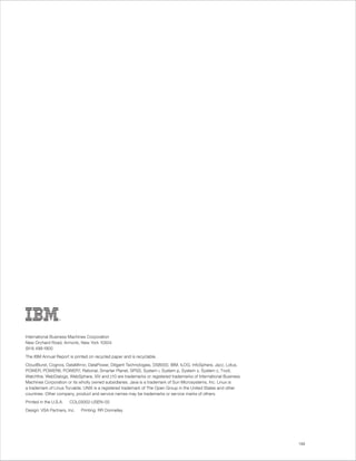 International Business Machines Corporation
New Orchard Road, Armonk, New York 10504
(914) 499-1900
The IBM Annual Report is printed on recycled paper and is recyclable.
CloudBurst, Cognos, DataMirror, DataPower, Diligent Technologies, DS8000, IBM, ILOG, InfoSphere, Jazz, Lotus,
POWER, POWER6, POWER7, Rational, Smarter Planet, SPSS, System i, System p, System x, System z, Tivoli,
Watchfire, WebDialogs, WebSphere, XIV and z10 are trademarks or registered trademarks of International Business
Machines Corporation or its wholly owned subsidiaries. Java is a trademark of Sun Microsystems, Inc. Linux is
a trademark of Linus Torvalds. UNIX is a registered trademark of The Open Group in the United States and other
countries. Other company, product and service names may be trademarks or service marks of others.
Printed in the U.S.A.   COL03002-USEN-00
Design: VSA Partners, Inc.   Printing: RR Donnelley




                                                                                                                  133
 