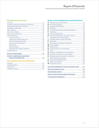 Report of Financials
                                                 INTERNATIONAL BUSINESS MACHINES CORPORATION AND SUBSIDIARY COMPANIES




Management Discussion                                Notes to Consolidated Financial Statements
Overview                                    18       A   Significant Accounting Policies                          70
Forward-Looking and Cautionary Statements   18       B   Accounting Changes                                       79
Management Discussion Snapshot              19       C   Acquisitions/Divestitures                                82
Description of Business                     20       D   Fair Value                                               86
Year in Review                              25       E   Financial Instruments (Excluding Derivatives)            87
Prior Year in Review                        40       F   Inventories                                              88
Discontinued Operations                     47       G   Financing Receivables                                    88
Other Information                           47       H   Plant, Rental Machines and Other Property                89
    Looking Forward                         47       I   Investments and Sundry Assets                            89
    Liquidity and Capital Resources         49       J   Intangible Assets Including Goodwill                     89
    Critical Accounting Estimates           52       K   Borrowings                                               90
    Currency Rate Fluctuations              54       L   Derivatives and Hedging Transactions                     92
    Market Risk                             55       M   Other Liabilities                                        97
    Financing Risks                         56       N   Equity Activity                                          98
    Employees and Related Workforce         56       O   Contingencies and Commitments                            99
Global Financing                            57       P   Taxes                                                   101
                                                     Q   Research, Development and Engineering                   103
REPORT OF MANAGEMENT                        62       R   Earnings Per Share of Common Stock                      104
REPORT OF INDEPENDENT REGISTERED                     S   Rental Expense and Lease Commitments                    104
   PUBLIC ACCOUNTING FIRM                   63       T   Stock-Based Compensation                                105
                                                     U   Retirement-Related Benefits                             109
Consolidated Financial Statements                    V   Segment Information                                     122
Earnings                                    64       W   Subsequent Events                                       126
Financial Position                          65
Cash Flows                                  66       FIVE-YEAR COMPARISON OF SELECTED FINANCIAL DATA             127
Changes in Equity                           67       SELECTED QUARTERLY DATA                                     128
                                                     PERFORMANCE GRAPHS                                          129
                                                     BOARD OF DIRECTORS AND SENIOR LEADERSHIP                    131
                                                     STOCKHOLDER INFORMATION                                     132




                                                                                                                   17
 