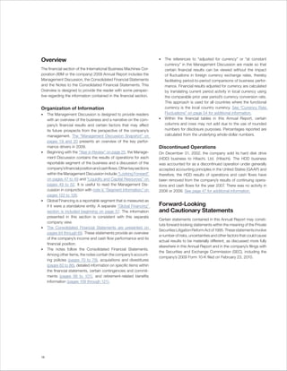 Overview                                                               •   The references to “adjusted for currency” or “at constant
                                                                           currency” in the Management Discussion are made so that
The financial section of the International Business Machines Cor-          certain financial results can be viewed without the impact
poration (IBM or the company) 2009 Annual Report includes the              of fluctuations in foreign currency exchange rates, thereby
Management Discussion, the Consolidated Financial Statements               facilitating period-to-period comparisons of business perfor-
and the Notes to the Consolidated Financial Statements. This               mance. Financial results adjusted for currency are calculated
Overview is designed to provide the reader with some perspec-              by translating current period activity in local currency using
tive regarding the information contained in the financial section.         the comparable prior year period’s currency conversion rate.
                                                                           This approach is used for all countries where the functional
Organization of Information                                                currency is the local country currency. See “Currency Rate
•    The Management Discussion is designed to provide readers              Fluctuations” on page 54 for additional information.
     with an overview of the business and a narrative on the com-      •   Within the financial tables in this Annual Report, certain
     pany’s financial results and certain factors that may affect          columns and rows may not add due to the use of rounded
     its future prospects from the perspective of the company’s            numbers for disclosure purposes. Percentages reported are
     management. The “Management Discussion Snapshot” on                   calculated from the underlying whole-dollar numbers.
     pages 19 and 20 presents an overview of the key perfor-
     mance drivers in 2009.                                            Discontinued Operations
•    Beginning with the “Year in Review” on page 25, the Manage-       On December 31, 2002, the company sold its hard disk drive
     ment Discussion contains the results of operations for each       (HDD) business to Hitachi, Ltd. (Hitachi). The HDD business
     reportable segment of the business and a discussion of the        was accounted for as a discontinued operation under generally
     company’s financial position and cash flows. Other key sections   accepted accounting principles in the United States (GAAP) and
     within the Management Discussion include: “Looking Forward”       therefore, the HDD results of operations and cash flows have
     on pages 47 to 49 and “Liquidity and Capital Resources” on        been removed from the company’s results of continuing opera-
     pages 49 to 52. It is useful to read the Management Dis-          tions and cash flows for the year 2007. There was no activity in
     cussion in conjunction with note V, “Segment Information,” on     2008 or 2009. See page 47 for additional information.
     pages 122 to 126.
•    Global Financing is a reportable segment that is measured as
     if it were a standalone entity. A separate “Global Financing”     Forward-Looking
     section is included beginning on page 57. The information         and Cautionary Statements
     presented in this section is consistent with this separate
                                                                       Certain statements contained in this Annual Report may consti-
     company view.
                                                                       tute forward-looking statements within the meaning of the Private
•    The Consolidated Financial Statements are presented on
                                                                       Securities Litigation Reform Act of 1995. These statements involve
     pages 64 through 69. These statements provide an overview
                                                                       a number of risks, uncertainties and other factors that could cause
     of the company’s income and cash flow performance and its
                                                                       actual results to be materially different, as discussed more fully
     financial position.
                                                                       elsewhere in this Annual Report and in the company’s filings with
•    The notes follow the Consolidated Financial Statements.
                                                                       the Securities and Exchange Commission (SEC), including the
     Among other items, the notes contain the company’s account-
                                                                       company’s 2009 Form 10-K filed on February 23, 2010.
     ing policies (pages 70 to 79), acquisitions and divestitures
     (pages 82 to 86), detailed information on specific items within
     the financial statements, certain contingencies and commit-
     ments (pages 99 to 101), and retirement-related benefits
     information (pages 109 through 121).




18
 
