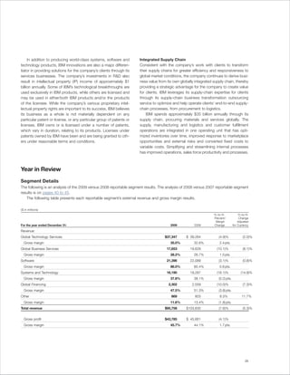 In addition to producing world-class systems, software and       Integrated Supply Chain
technology products, IBM innovations are also a major differen-       Consistent with the company’s work with clients to transform
tiator in providing solutions for the company’s clients through its   their supply chains for greater efficiency and responsiveness to
services businesses. The company’s investments in R&D also            global market conditions, the company continues to derive busi-
result in intellectual property (IP) income of approximately $1       ness value from its own globally integrated supply chain, thereby
billion annually. Some of IBM’s technological breakthroughs are       providing a strategic advantage for the company to create value
used exclusively in IBM products, while others are licensed and       for clients. IBM leverages its supply-chain expertise for clients
may be used in either/both IBM products and/or the products           through its supply-chain business transformation outsourcing
of the licensee. While the company’s various proprietary intel-       service to optimize and help operate clients’ end-to-end supply-
lectual property rights are important to its success, IBM believes    chain processes, from procurement to logistics.
its business as a whole is not materially dependent on any                IBM spends approximately $35 billion annually through its
particular patent or license, or any particular group of patents or   supply chain, procuring materials and services globally. The
licenses. IBM owns or is licensed under a number of patents,          supply, manufacturing and logistics and customer fulfillment
which vary in duration, relating to its products. Licenses under      operations are integrated in one operating unit that has opti-
patents owned by IBM have been and are being granted to oth-          mized inventories over time, improved response to marketplace
ers under reasonable terms and conditions.                            opportunities and external risks and converted fixed costs to
                                                                      variable costs. Simplifying and streamlining internal processes
                                                                      has improved operations, sales force productivity and processes.



Year in Review
Segment Details
The following is an analysis of the 2009 versus 2008 reportable segment results. The analysis of 2008 versus 2007 reportable segment
results is on pages 40 to 45.
   The following table presents each reportable segment’s external revenue and gross margin results.

($ in millions)
                                                                                                                  Yr.-to-Yr.           Yr.-to-Yr.
                                                                                                                  Percent/              Change
                                                                                                                   Margin              Adjusted
For the year ended December 31:                                                         2009          2008        Change           for Currency

Revenue:
Global Technology Services                                                           $37,347     $ 39,264             (4.9)%               (2.0)%
  Gross margin                                                                          35.0%         32.6%           2.4 pts.
Global Business Services                                                              17,653        19,628          (10.1)%                (8.1)%
  Gross margin                                                                          28.2%         26.7%           1.5 pts.
Software                                                                              21,396        22,089            (3.1)%               (0.8)%
  Gross margin                                                                          86.0%         85.4%           0.6 pts.
Systems and Technology                                                                16,190        19,287          (16.1)%               (14.9)%
  Gross margin                                                                          37.8%         38.1%           (0.2) pts.
Global Financing                                                                       2,302         2,559          (10.0)%                (7.3)%
  Gross margin                                                                          47.5%         51.3%           (3.8) pts.
Other                                                                                   869            803             8.3%                11.7%
  Gross margin                                                                          11.6%         13.4%           (1.8) pts.
Total revenue                                                                        $95,758     $103,630             (7.6)%               (5.3)%


  Gross profit                                                                       $43,785     $ 45,661             (4.1)%
  Gross margin                                                                          45.7%         44.1%           1.7 pts.




                                                                                                                                              25
 