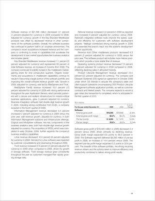 Software revenue of $21,396 million decreased 3.1 percent                  Rational revenue increased 0.2 percent in 2009 as reported
(1 percent adjusted for currency) in 2009 compared to 2008.            and increased 3 percent adjusted for currency versus 2008.
Adjusted for currency, growth in the Key Branded Middleware            Rational’s integrated software tools improve the speed, qual-
products was offset by decreased revenue in other compo-               ity and efficiency for customers with software development
nents of the software portfolio. Overall, the software business        projects. Telelogic contributed strong revenue growth in 2009
has continued to perform well in an uncertain environment. The         and extended the brand’s reach into the systems development
company’s recent acquisitions increased revenue and the com-           market opportunity.
pany is continuing to invest in capabilities that accelerate the           Revenue from Other middleware products decreased 6.3
development of new market opportunities like business analytics        percent (3 percent adjusted for currency) in 2009 versus the
and smarter planet.                                                    prior year. This software product set includes more mature prod-
    Key Branded Middleware revenue increased 1.1 percent (3            ucts which provide a more stable flow of revenue.
percent adjusted for currency) and represented 59 percent of               Operating systems product revenue decreased 7.4 percent
total Software revenue, an increase of 2 points from 2008. The         (5 percent adjusted for currency) in 2009 compared to 2008,
company continued to solidify its lead in the middleware market,       reflecting declining sales in all system brands.
gaining share for nine consecutive quarters. Organic invest-               Product Lifecycle Management revenue decreased 23.0
ments and acquisitions in middleware capabilities continue to          percent (22 percent adjusted for currency). The company and
result in it becoming a larger portion of the software portfolio and   Dassault Systemes (DS) signed an agreement in October 2009
improving the overall software revenue growth rate. Growth in          under which DS intends to acquire the company’s sales and
2009, adjusted for currency, was led by WebSphere and Tivoli.          client support operations encompassing DS’s Product Lifecycle
    WebSphere Family revenue increased 10.5 percent (13                Management software application portfolio, as well as customer
percent adjusted for currency) in 2009 with strong performance         contracts and related assets. The company expects to record a
throughout the year. Application Servers, which provide custom-        gain when this transaction is completed, which is anticipated in
ers with a secure and resilient infrastructure for mission-critical    the first quarter of 2010.
business applications, grew 5 percent adjusted for currency.
Business Integration software had double-digit revenue growth          ($ in millions)
in 2009, including strong contribution from ILOG, a company                                                                      Yr.-to-Yr.
                                                                       For the year ended December 31:        2009       2008    Change
acquired in the fourth quarter of 2008.
    Information Management revenue decreased 0.5 percent               Software:
                                                                        External gross profit             $18,405     $18,859        (2.4)%
(increased 2 percent adjusted for currency) in 2009 versus the
prior year, with revenue growth, adjusted for currency, in both          External gross profit margin         86.0%      85.4%        0.6 pts.

Information Management solutions and infrastructure offerings.           Pre-tax income                   $ 8,095     $ 7,075       14.4%
Cognos and InfoSphere software, two key components of the                Pre-tax margin                       33.6%      28.5%        5.2 pts.
business analytics area, both had double-digit revenue growth
adjusted for currency. The acquisition of SPSS, which was com-         Software gross profit of $18,405 million in 2009 decreased 2.4
pleted in early October, 2009, further expands the company’s           percent versus 2008, driven primarily by declining revenue.
business analytics capabilities.                                       Gross profit margin expanded 0.6 points to 86.0 percent in
    Lotus revenue decreased 10.0 percent (8 percent adjusted           2009. The Software segment delivered $8,095 million of pre-tax
for currency) in 2009. Demand for Lotus software was impacted          profit in 2009, an increase of 14.4 percent versus 2008. The
by customer consolidations and downsizing throughout 2009.             segment pre-tax profit margin expanded 5.2 points to 33.6 per-
    Tivoli revenue increased 2.9 percent (5 percent adjusted for       cent. The breadth of the software portfolio, the strong recurring
currency) in 2009 when compared to 2008, driven by growth              revenue stream and the actions taken to improve efficiency and
in storage software. Tivoli storage revenue grew consistently          productivity combined to deliver strong profit results.
throughout the year as customers managed their rapidly grow-
ing storage data.




                                                                                                                                       29
 