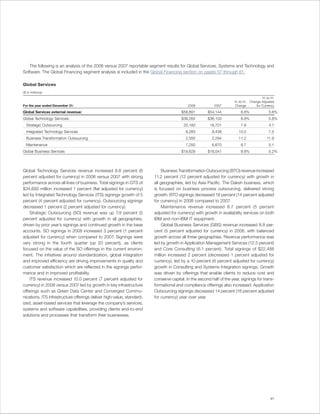 The following is an analysis of the 2008 versus 2007 reportable segment results for Global Services, Systems and Technology and
Software. The Global Financing segment analysis is included in the Global Financing section on pages 57 through 61.

Global Services
($ in millions)
                                                                                                                                           Yr.-to-Yr.
                                                                                                                      Yr.-to-Yr.   Change Adjusted
For the year ended December 31:                                                            2008           2007        Change           for Currency

Global Services external revenue:                                                      $58,891        $54,144              8.8%                  5.6%
Global Technology Services:                                                            $39,264        $36,103              8.8%                  5.8%
  Strategic Outsourcing                                                                 20,183          18,701             7.9                   4.7
  Integrated Technology Services                                                          9,283          8,438           10.0                    7.5
  Business Transformation Outsourcing                                                     2,550          2,294           11.2                  11.9
  Maintenance                                                                             7,250          6,670             8.7                   5.1
Global Business Services                                                               $19,628        $18,041              8.8%                  5.2%




Global Technology Services revenue increased 8.8 percent (6                  Business Transformation Outsourcing (BTO) revenue increased
percent adjusted for currency) in 2008 versus 2007 with strong          11.2 percent (12 percent adjusted for currency) with growth in
performance across all lines of business. Total signings in GTS of      all geographies, led by Asia Pacific. The Daksh business, which
$34,693 million increased 1 percent (flat adjusted for currency)        is focused on business process outsourcing, delivered strong
led by Integrated Technology Services (ITS) signings growth of 5        growth. BTO signings decreased 18 percent (14 percent adjusted
percent (4 percent adjusted for currency). Outsourcing signings         for currency) in 2008 compared to 2007.
decreased 1 percent (2 percent adjusted for currency).                       Maintenance revenue increased 8.7 percent (5 percent
    Strategic Outsourcing (SO) revenue was up 7.9 percent (5            adjusted for currency) with growth in availability services on both
percent adjusted for currency) with growth in all geographies,          IBM and non-IBM IT equipment.
driven by prior year’s signings and continued growth in the base             Global Business Services (GBS) revenue increased 8.8 per-
accounts. SO signings in 2008 increased 3 percent (1 percent            cent (5 percent adjusted for currency) in 2008, with balanced
adjusted for currency) when compared to 2007. Signings were             growth across all three geographies. Revenue performance was
very strong in the fourth quarter (up 20 percent), as clients           led by growth in Application Management Services (12.5 percent)
focused on the value of the SO offerings in the current environ-        and Core Consulting (6.1 percent). Total signings of $22,488
ment. The initiatives around standardization, global integration        million increased 2 percent (decreased 1 percent adjusted for
and improved efficiency are driving improvements in quality and         currency), led by a 10 percent (6 percent adjusted for currency)
customer satisfaction which are reflected in the signings perfor-       growth in Consulting and Systems Integration signings. Growth
mance and in improved profitability.                                    was driven by offerings that enable clients to reduce cost and
    ITS revenue increased 10.0 percent (7 percent adjusted for          conserve capital. In the second half of the year, signings for trans-
currency) in 2008 versus 2007 led by growth in key infrastructure       formational and compliance offerings also increased. Application
offerings such as Green Data Center and Converged Commu-                Outsourcing signings decreased 14 percent (16 percent adjusted
nications. ITS infrastructure offerings deliver high-value, standard-   for currency) year over year.
ized, asset-based services that leverage the company’s services,
systems and software capabilities, providing clients end-to-end
solutions and processes that transform their businesses.




                                                                                                                                                  41
 