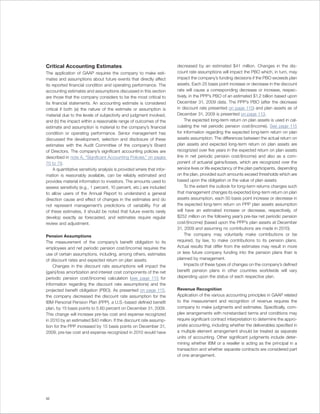 Critical Accounting Estimates                                            decreased by an estimated $41 million. Changes in the dis-
The application of GAAP requires the company to make esti-               count rate assumptions will impact the PBO which, in turn, may
mates and assumptions about future events that directly affect           impact the company’s funding decisions if the PBO exceeds plan
its reported financial condition and operating performance. The          assets. Each 25 basis point increase or decrease in the discount
accounting estimates and assumptions discussed in this section           rate will cause a corresponding decrease or increase, respec-
are those that the company considers to be the most critical to          tively, in the PPP’s PBO of an estimated $1.2 billion based upon
its financial statements. An accounting estimate is considered           December 31, 2009 data. The PPP’s PBO (after the decrease
critical if both (a) the nature of the estimate or assumption is         in discount rate presented on page 115) and plan assets as of
material due to the levels of subjectivity and judgment involved,        December 31, 2009 is presented on page 113.
and (b) the impact within a reasonable range of outcomes of the              The expected long-term return on plan assets is used in cal-
estimate and assumption is material to the company’s financial           culating the net periodic pension cost/(income). See page 115
condition or operating performance. Senior management has                for information regarding the expected long-term return on plan
discussed the development, selection and disclosure of these             assets assumption. The differences between the actual return on
estimates with the Audit Committee of the company’s Board                plan assets and expected long-term return on plan assets are
of Directors. The company’s significant accounting policies are          recognized over five years in the expected return on plan assets
described in note A, “Significant Accounting Policies,” on pages         line in net periodic pension cost/(income) and also as a com-
70 to 79.                                                                ponent of actuarial gains/losses, which are recognized over the
     A quantitative sensitivity analysis is provided where that infor-   service lives or life expectancy of the plan participants, depending
mation is reasonably available, can be reliably estimated and            on the plan, provided such amounts exceed thresholds which are
provides material information to investors. The amounts used to          based upon the obligation or the value of plan assets.
assess sensitivity (e.g., 1 percent, 10 percent, etc.) are included          To the extent the outlook for long-term returns changes such
to allow users of the Annual Report to understand a general              that management changes its expected long-term return on plan
direction cause and effect of changes in the estimates and do            assets assumption, each 50 basis point increase or decrease in
not represent management’s predictions of variability. For all           the expected long-term return on PPP plan assets assumption
of these estimates, it should be noted that future events rarely         will have an estimated increase or decrease, respectively, of
develop exactly as forecasted, and estimates require regular             $252 million on the following year’s pre-tax net periodic pension
review and adjustment.                                                   cost/(income) (based upon the PPP’s plan assets at December
                                                                         31, 2009 and assuming no contributions are made in 2010).
Pension Assumptions                                                          The company may voluntarily make contributions or be
The measurement of the company’s benefit obligation to its               required, by law, to make contributions to its pension plans.
employees and net periodic pension cost/(income) requires the            Actual results that differ from the estimates may result in more
use of certain assumptions, including, among others, estimates           or less future company funding into the pension plans than is
of discount rates and expected return on plan assets.                    planned by management.
    Changes in the discount rate assumptions will impact the                 Impacts of these types of changes on the company’s defined
(gain)/loss amortization and interest cost components of the net         benefit pension plans in other countries worldwide will vary
periodic pension cost/(income) calculation (see page 115 for             depending upon the status of each respective plan.
information regarding the discount rate assumptions) and the
projected benefit obligation (PBO). As presented on page 115,            Revenue Recognition
the company decreased the discount rate assumption for the               Application of the various accounting principles in GAAP related
IBM Personal Pension Plan (PPP), a U.S.-based defined benefit            to the measurement and recognition of revenue requires the
plan, by 15 basis points to 5.60 percent on December 31, 2009.           company to make judgments and estimates. Specifically, com-
This change will increase pre-tax cost and expense recognized            plex arrangements with nonstandard terms and conditions may
in 2010 by an estimated $40 million. If the discount rate assump-        require significant contract interpretation to determine the appro-
tion for the PPP increased by 15 basis points on December 31,            priate accounting, including whether the deliverables specified in
2009, pre-tax cost and expense recognized in 2010 would have             a multiple element arrangement should be treated as separate
                                                                         units of accounting. Other significant judgments include deter-
                                                                         mining whether IBM or a reseller is acting as the principal in a
                                                                         transaction and whether separate contracts are considered part
                                                                         of one arrangement.




52
 