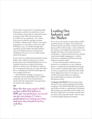 investment and return to shareholders:
Our superior cash flow has enabled us to invest         Leading Our
in the business and to generate substantial returns
to investors. Our 2009 cash investment was
                                                        Industry and
$1.2 billion for six acquisitions — five of them
in key areas of software. And after investing
                                                        the Market
                                                        As we enter a new decade, it’s interesting to reflect
$ 5.8 billion in R&D and $ 3.7 billion in net capital
                                                        upon how the last one began. The conventional
expenditures, we were able to return more than
                                                        wisdom back then was that the robust IT growth of
$10 billion to you — $7.4 billion through share
                                                        the go-go ’90 s would continue — and even after the
repurchase and $ 2.9 billion through dividends.
                                                        dot-com bust, most believed it would resume. It was
Last year’s dividend increase was 10 percent,
                                                        thought that buyers of IT would continue to
marking the 14th year in a row in which we have
                                                        self-integrate — which would mean that our industry
raised our dividend.
                                                        would remain highly disaggregated — and that
In sum, with our excellent financial position, strong   client/server computing would become the pre-
balance sheet, solid recurring revenue, strong          dominant enterprise model.
profit streams and unmatched global reach, we are           It wasn’t unreasonable to hold these views.
confident about the year ahead, and beyond.             However, as we looked out, we saw a different
Indeed, we achieved our 2010 objective of $10 to        picture — an undercurrent of fundamental change.
$11 in earnings per share one year early. We believe    As we worked to understand the deeper meaning
that we will again grow EPS by double digits this       of events, to separate the cyclical from the secular
year, reaching at least $11.                            and to apply lessons from our own past, we came
   The information on pages 10 through 15 —             to believe that major shifts were underway
“A Decade of Generating Higher Value at IBM”—           that would reshape our industry and, indeed,
summarizes the story of our transformation,             the global economy:
and describes the opportunities it has opened up
                                                        1. Changes in the World: The lowering of trade
for growth in the coming era.
                                                        barriers, the rise of the developing world and the
                                                        emergence of the World Wide Web were unleash-
Since the dot-com crash in 2002,                        ing the flow of work on a global scale. We believed
                                                        these changes were powerful and irreversible, and
we have added $12 billion to                            that they would lead to new business models and a
IBM’s pre-tax profit base, increased                    new form of the corporation itself — what we came
our pre-tax margin 2.5 times,                           to call the globally integrated enterprise.
quadrupled our earnings per share
and more than doubled our free
cash flow.



4
 
