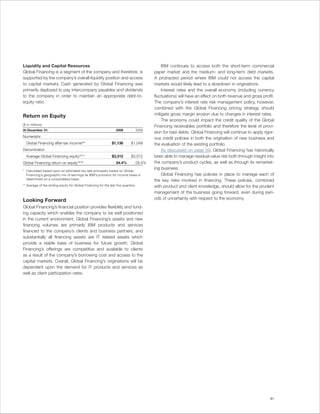 Liquidity and Capital Resources                                                               IBM continues to access both the short-term commercial
Global Financing is a segment of the company and therefore, is                            paper market and the medium- and long-term debt markets.
supported by the company’s overall liquidity position and access                          A protracted period where IBM could not access the capital
to capital markets. Cash generated by Global Financing was                                markets would likely lead to a slowdown in originations.
primarily deployed to pay intercompany payables and dividends                                 Interest rates and the overall economy (including currency
to the company in order to maintain an appropriate debt-to-                               fluctuations) will have an effect on both revenue and gross profit.
equity ratio.                                                                             The company’s interest rate risk management policy, however,
                                                                                          combined with the Global Financing pricing strategy should
Return on Equity                                                                          mitigate gross margin erosion due to changes in interest rates.
                                                                                              The economy could impact the credit quality of the Global
($ in millions)
                                                                                          Financing receivables portfolio and therefore the level of provi-
At December 31:                                                   2009             2008
                                                                                          sion for bad debts. Global Financing will continue to apply rigor-
Numerator:                                                                                ous credit policies in both the origination of new business and
  Global Financing after-tax income(a)*                        $1,138       $1,049        the evaluation of the existing portfolio.
Denominator:                                                                                  As discussed on page 59, Global Financing has historically
  Average Global Financing equity (b)**                        $3,312       $3,572        been able to manage residual value risk both through insight into
Global Financing return on equity (a)/(b)                         34.4%        29.4%      the company’s product cycles, as well as through its remarket-
                                                                                          ing business.
* Calculated based upon an estimated tax rate principally based on Global
  Financing’s geographic mix of earnings as IBM’s provision for income taxes is               Global Financing has policies in place to manage each of
  determined on a consolidated basis.                                                     the key risks involved in financing. These policies, combined
** Average of the ending equity for Global Financing for the last five quarters.          with product and client knowledge, should allow for the prudent
                                                                                          management of the business going forward, even during peri-
Looking Forward                                                                           ods of uncertainty with respect to the economy.
Global Financing’s financial position provides flexibility and fund-
ing capacity which enables the company to be well positioned
in the current environment. Global Financing’s assets and new
financing volumes are primarily IBM products and services
financed to the company’s clients and business partners, and
substantially all financing assets are IT related assets which
provide a stable base of business for future growth. Global
Financing’s offerings are competitive and available to clients
as a result of the company’s borrowing cost and access to the
capital markets. Overall, Global Financing’s originations will be
dependent upon the demand for IT products and services as
well as client participation rates.




                                                                                                                                                          61
 