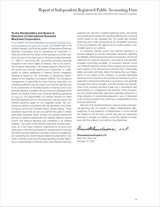 Report of Independent Registered Public Accounting Firm
                                                                      INTERNATIONAL BUSINESS MACHINES CORPORATION AND SUBSIDIARY COMPANIES




To the Stockholders and Board of                                          assessing the risk that a material weakness exists, and testing
Directors of International Business                                       and evaluating the design and operating effectiveness of internal
Machines Corporation:                                                     control based on the assessed risk. Our audits also included
In our opinion, the accompanying Consolidated Financial State-            performing such other procedures as we considered necessary
ments appearing on pages 64 through 126 present fairly, in all            in the circumstances. We believe that our audits provide a rea-
material respects, the financial position of International Business       sonable basis for our opinions.
Machines Corporation and its subsidiaries at December 31,                      A company’s internal control over financial reporting is a
2009 and 2008 and the results of their operations and their cash          process designed to provide reasonable assurance regarding
flows for each of the three years in the period ended December            the reliability of financial reporting and the preparation of financial
31, 2009 in conformity with accounting principles generally               statements for external purposes in accordance with generally
accepted in the United States of America. Also in our opinion,            accepted accounting principles. A company’s internal control
the Company maintained, in all material respects, effective inter-        over financial reporting includes those policies and procedures
nal control over financial reporting as of December 31, 2009,             that (i) pertain to the maintenance of records that, in reasonable
based on criteria established in Internal Control—Integrated              detail, accurately and fairly reflect the transactions and dispo-
Framework issued by the Committee of Sponsoring Organ-                    sitions of the assets of the company; (ii) provide reasonable
izations of the Treadway Commission (COSO). The Company’s                 assurance that transactions are recorded as necessary to permit
management is responsible for these financial statements, for             preparation of financial statements in accordance with generally
maintaining effective internal control over financial reporting and       accepted accounting principles, and that receipts and expendi-
for its assessment of the effectiveness of internal control over          tures of the company are being made only in accordance with
financial reporting, included in the accompanying Management’s            authorizations of management and directors of the company;
Report on Internal Control over Financial Reporting appearing             and (iii) provide reasonable assurance regarding prevention or
on page 62. Our responsibility is to express opinions on these            timely detection of unauthorized acquisition, use, or disposition
financial statements and on the Company’s internal control over           of the company’s assets that could have a material effect on the
financial reporting based on our integrated audits. We con-               financial statements.
ducted our audits in accordance with the standards of the Public               Because of its inherent limitations, internal control over finan-
Company Accounting Oversight Board (United States). Those                 cial reporting may not prevent or detect misstatements. Also,
standards require that we plan and perform the audits to obtain           projections of any evaluation of effectiveness to future periods
reasonable assurance about whether the financial statements               are subject to the risk that controls may become inadequate
are free of material misstatement and whether effective internal          because of changes in conditions, or that the degree of compli-
control over financial reporting was maintained in all material           ance with the policies or procedures may deteriorate.
respects. Our audits of the financial statements included exam-
ining, on a test basis, evidence supporting the amounts and
disclosures in the financial statements, assessing the accounting
principles used and significant estimates made by management,
and evaluating the overall financial statement presentation. Our          PricewaterhouseCoopers LLP
audit of internal control over financial reporting included obtain-       New York, New York
ing an understanding of internal control over financial reporting,        February 23, 2010




                                                                                                                                              63
 