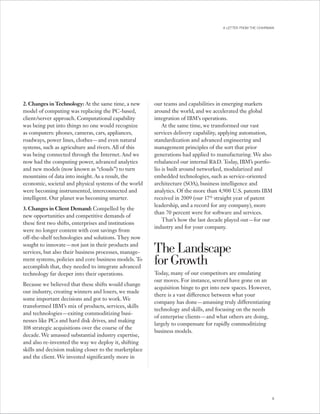 A LETTER FROM THE CHAIRMAN




2. Changes in Technology: At the same time, a new      our teams and capabilities in emerging markets
model of computing was replacing the PC -based,        around the world, and we accelerated the global
client/server approach. Computational capability       integration of IBM’s operations.
was being put into things no one would recognize           At the same time, we transformed our vast
as computers: phones, cameras, cars, appliances,       services delivery capability, applying automation,
roadways, power lines, clothes — and even natural      standardization and advanced engineering and
systems, such as agriculture and rivers. All of this   management principles of the sort that prior
was being connected through the Internet. And we       generations had applied to manufacturing. We also
now had the computing power, advanced analytics        rebalanced our internal R&D. Today, IBM’s portfo-
and new models (now known as “clouds”) to turn         lio is built around networked, modularized and
mountains of data into insight. As a result, the       embedded technologies, such as service-oriented
economic, societal and physical systems of the world   architecture (SOA), business intelligence and
were becoming instrumented, interconnected and         analytics. Of the more than 4,900 U.S. patents IBM
intelligent. Our planet was becoming smarter.          received in 2009 (our 17th straight year of patent
                                                       leadership, and a record for any company), more
3. Changes in Client Demand: Compelled by the
                                                       than 70 percent were for software and services.
new opportunities and competitive demands of
                                                           That’s how the last decade played out — for our
these first two shifts, enterprises and institutions
                                                       industry and for your company.
were no longer content with cost savings from
off-the-shelf technologies and solutions. They now
sought to innovate — not just in their products and
services, but also their business processes, manage-   The Landscape
ment systems, policies and core business models. To
accomplish that, they needed to integrate advanced
                                                       for Growth
technology far deeper into their operations.           Today, many of our competitors are emulating
                                                       our moves. For instance, several have gone on an
Because we believed that these shifts would change
                                                       acquisition binge to get into new spaces. However,
our industry, creating winners and losers, we made
                                                       there is a vast difference between what your
some important decisions and got to work. We
                                                       company has done — amassing truly differentiating
transformed IBM’s mix of products, services, skills
                                                       technology and skills, and focusing on the needs
and technologies — exiting commoditizing busi-
                                                       of enterprise clients — and what others are doing,
nesses like PC s and hard disk drives, and making
                                                       largely to compensate for rapidly commoditizing
108 strategic acquisitions over the course of the
                                                       business models.
decade. We amassed substantial industry expertise,
and also re-invented the way we deploy it, shifting
skills and decision making closer to the marketplace
and the client. We invested significantly more in




                                                                                                             5
 