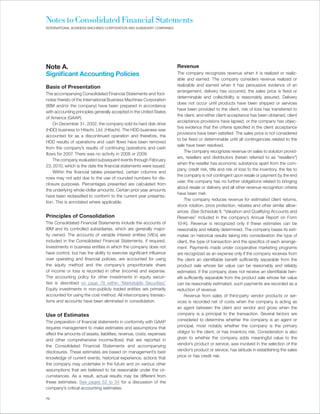 Notes to Consolidated Financial Statements
INTERNATIONAL BUSINESS MACHINES CORPORATION AND SUBSIDIARY COMPANIES




Note A.                                                                Revenue
Significant Accounting Policies                                        The company recognizes revenue when it is realized or realiz-
                                                                       able and earned. The company considers revenue realized or
Basis of Presentation                                                  realizable and earned when it has persuasive evidence of an
                                                                       arrangement, delivery has occurred, the sales price is fixed or
The accompanying Consolidated Financial Statements and foot-
                                                                       determinable and collectibility is reasonably assured. Delivery
notes thereto of the International Business Machines Corporation
                                                                       does not occur until products have been shipped or services
(IBM and/or the company) have been prepared in accordance
                                                                       have been provided to the client, risk of loss has transferred to
with accounting principles generally accepted in the United States
                                                                       the client, and either client acceptance has been obtained, client
of America (GAAP).
                                                                       acceptance provisions have lapsed, or the company has objec-
    On December 31, 2002, the company sold its hard disk drive
                                                                       tive evidence that the criteria specified in the client acceptance
(HDD) business to Hitachi, Ltd. (Hitachi). The HDD business was
                                                                       provisions have been satisfied. The sales price is not considered
accounted for as a discontinued operation and therefore, the
                                                                       to be fixed or determinable until all contingencies related to the
HDD results of operations and cash flows have been removed
                                                                       sale have been resolved.
from the company’s results of continuing operations and cash
                                                                            The company recognizes revenue on sales to solution provid-
flows for 2007. There was no activity in 2008 or 2009.
                                                                       ers, resellers and distributors (herein referred to as “resellers”)
    The company evaluated subsequent events through February
                                                                       when the reseller has economic substance apart from the com-
23, 2010, which is the date the financial statements were issued.
                                                                       pany, credit risk, title and risk of loss to the inventory, the fee to
    Within the financial tables presented, certain columns and
                                                                       the company is not contingent upon resale or payment by the end
rows may not add due to the use of rounded numbers for dis-
                                                                       user, the company has no further obligations related to bringing
closure purposes. Percentages presented are calculated from
                                                                       about resale or delivery and all other revenue recognition criteria
the underlying whole-dollar amounts. Certain prior year amounts
                                                                       have been met.
have been reclassified to conform to the current year presenta-
                                                                            The company reduces revenue for estimated client returns,
tion. This is annotated where applicable.
                                                                       stock rotation, price protection, rebates and other similar allow-
                                                                       ances. (See Schedule II, “Valuation and Qualifying Accounts and
Principles of Consolidation                                            Reserves” included in the company’s Annual Report on Form
The Consolidated Financial Statements include the accounts of          10-K). Revenue is recognized only if these estimates can be
IBM and its controlled subsidiaries, which are generally major-        reasonably and reliably determined. The company bases its esti-
ity owned. The accounts of variable interest entities (VIEs) are       mates on historical results taking into consideration the type of
included in the Consolidated Financial Statements, if required.        client, the type of transaction and the specifics of each arrange-
Investments in business entities in which the company does not         ment. Payments made under cooperative marketing programs
have control, but has the ability to exercise significant influence    are recognized as an expense only if the company receives from
over operating and financial policies, are accounted for using         the client an identifiable benefit sufficiently separable from the
the equity method and the company’s proportionate share                product sale whose fair value can be reasonably and reliably
of income or loss is recorded in other (income) and expense.           estimated. If the company does not receive an identifiable ben-
The accounting policy for other investments in equity securi-          efit sufficiently separable from the product sale whose fair value
ties is described on page 78 within “Marketable Securities.       ”    can be reasonably estimated, such payments are recorded as a
Equity investments in non-publicly traded entities are primarily       reduction of revenue.
accounted for using the cost method. All intercompany transac-              Revenue from sales of third-party vendor products or ser-
tions and accounts have been eliminated in consolidation.              vices is recorded net of costs when the company is acting as
                                                                       an agent between the client and vendor and gross when the
Use of Estimates                                                       company is a principal to the transaction. Several factors are
The preparation of financial statements in conformity with GAAP        considered to determine whether the company is an agent or
requires management to make estimates and assumptions that             principal, most notably whether the company is the primary
affect the amounts of assets, liabilities, revenue, costs, expenses    obligor to the client, or has inventory risk. Consideration is also
and other comprehensive income/(loss) that are reported in             given to whether the company adds meaningful value to the
the Consolidated Financial Statements and accompanying                 vendor’s product or service, was involved in the selection of the
disclosures. These estimates are based on management’s best            vendor’s product or service, has latitude in establishing the sales
knowledge of current events, historical experience, actions that       price or has credit risk.
the company may undertake in the future and on various other
assumptions that are believed to be reasonable under the cir-
cumstances. As a result, actual results may be different from
these estimates. See pages 52 to 54 for a discussion of the
company’s critical accounting estimates.

70
 