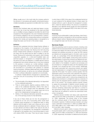Notes to Consolidated Financial Statements
INTERNATIONAL BUSINESS MACHINES CORPORATION AND SUBSIDIARY COMPANIES




Billings usually occur in the month after the company performs          in which there is VSOE of fair value of the undelivered item(s) but
the services or in accordance with specific contractual provisions.     no such evidence for the delivered item(s). In these cases, the
Unbilled receivables are expected to be billed within four months.      residual method is used to allocate the arrangement consider-
                                                                        ation. Under the residual method, the amount of consideration
Hardware                                                                allocated to the delivered item(s) equals the total arrangement
Revenue from hardware sales and sales-type leases is recog-             consideration less the aggregate VSOE of fair value of the unde-
nized when risk of loss has transferred to the client and there         livered elements.
are no unfulfilled company obligations that affect the client’s final
acceptance of the arrangement. Any cost of standard warranties          Financing
and remaining obligations that are inconsequential or perfunc-          Financing income attributable to sales-type leases, direct financ-
tory are accrued when the corresponding revenue is recognized.          ing leases and loans is recognized on the accrual basis using the
Revenue from rentals and operating leases is recognized on a            effective interest method. Operating lease income is recognized
straight-line basis over the term of the rental or lease.               on a straight-line basis over the term of the lease.

Software                                                                Services Costs
Revenue from perpetual (one-time charge) license software is            Recurring operating costs for services contracts, including costs
recognized at the inception of the license term if all revenue          related to bid and proposal activities, are recognized as incurred.
recognition criteria have been met. Revenue from term (recurring        For fixed-price design and build contracts, the costs of external
license charge) license software is recognized on a subscrip-           hardware and software accounted for under the POC method
tion basis over the period that the client is entitled to use the       are deferred and recognized based on the labor costs incurred
license. Revenue from subscription and support, which includes          to date, as a percentage of the total estimated labor costs to
unspecified upgrades on a when-and-if-available basis and               fulfill the contract. Certain eligible, nonrecurring costs incurred in
technical support, is recognized on a straight-line basis over          the initial phases of outsourcing contracts are deferred and sub-
the period such items are delivered. In multiple-element revenue        sequently amortized. These costs consist of transition and setup
arrangements that include software that is more than incidental         costs related to the installation of systems and processes and
to the products or services as a whole (software multiple-              are amortized on a straight-line basis over the expected period
element arrangements), software and software-related elements           of benefit, not to exceed the term of the contract. Additionally,
are accounted for in accordance with guidance on software               fixed assets associated with outsourcing contracts are capital-
revenue recognition. Software-related elements include software         ized and depreciated on a straight-line basis over the expected
products and services, as well as any non-software deliverable          useful life of the asset. If an asset is contract specific, then the
for which a software deliverable is essential to its functionality.     depreciation period is the shorter of the useful life of the asset or
    A software multiple-element arrangement is separated into           the contract term. Amounts paid to clients in excess of the fair
more than one unit of accounting if all of the following criteria       value of acquired assets used in outsourcing arrangements are
are met:                                                                deferred and amortized on a straight-line basis as a reduction of
                                                                        revenue over the expected period of benefit not to exceed the
•    The functionality of the delivered element(s) is not dependent
                                                                        term of the contract. The company performs periodic reviews
     on the undelivered element(s);
                                                                        to assess the recoverability of deferred contract transition and
•    There is vendor-specific objective evidence (VSOE) of fair
                                                                        setup costs. This review is done by comparing the estimated
     value of the undelivered element(s). VSOE of fair value is
                                                                        minimum remaining undiscounted cash flows of a contract to
     based on the price charged when the deliverable is sold
                                                                        the unamortized contract costs. If such minimum undiscounted
     separately by the company on a regular basis and not as
                                                                        cash flows are not sufficient to recover the unamortized costs,
     part of the multiple-element arrangement; and
                                                                        a loss is recognized.
•    Delivery of the delivered element(s) represents the culmina-
                                                                             Deferred services transition and setup costs were $2,432
     tion of the earnings process for that element(s).
                                                                        million and $2,023 million at December 31, 2009 and December
If any one of these criteria are not met, the arrangement is            31, 2008, respectively. The primary driver of the increase
accounted for as one unit of accounting which would result              was the continued growth of the Global Services business.
in revenue being recognized on a straight-line basis or being           Amortization expense of deferred services transition and setup
deferred until the earlier of when such criteria are met or when        costs is estimated at December 31, 2009 to be $689 million in
the last undelivered element is delivered. If these criteria are met    2010, $562 million in 2011, $464 million in 2012, $430 million in
for each element and there is VSOE of fair value for all units of       2013 and $287 million thereafter.
accounting in an arrangement, the arrangement consideration                  Deferred amounts paid to clients in excess of the fair value
is allocated to the separate units of accounting based on each          of acquired assets used in outsourcing arrangements were $72
unit’s relative VSOE of fair value. There may be cases, however,        million and $119 million at December 31, 2009 and December
                                                                        31, 2008, respectively. Amortization of deferred amounts paid to

72
 