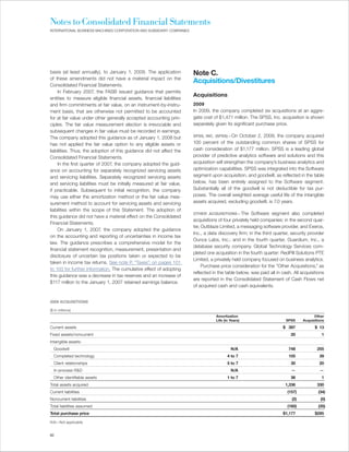 Notes to Consolidated Financial Statements
INTERNATIONAL BUSINESS MACHINES CORPORATION AND SUBSIDIARY COMPANIES




basis (at least annually), to January 1, 2009. The application         Note C.
of these amendments did not have a material impact on the
                                                                       Acquisitions/Divestitures
Consolidated Financial Statements.
    In February 2007, the FASB issued guidance that permits
                                                                       Acquisitions
entities to measure eligible financial assets, financial liabilities
and firm commitments at fair value, on an instrument-by-instru-        2009
ment basis, that are otherwise not permitted to be accounted           In 2009, the company completed six acquisitions at an aggre-
for at fair value under other generally accepted accounting prin-      gate cost of $1,471 million. The SPSS, Inc. acquisition is shown
ciples. The fair value measurement election is irrevocable and         separately given its significant purchase price.
subsequent changes in fair value must be recorded in earnings.
The company adopted this guidance as of January 1, 2008 but            SPSS, INC. (SPSS)—On     October 2, 2009, the company acquired
has not applied the fair value option to any eligible assets or        100 percent of the outstanding common shares of SPSS for
liabilities. Thus, the adoption of this guidance did not affect the    cash consideration of $1,177 million. SPSS is a leading global
Consolidated Financial Statements.                                     provider of predictive analytics software and solutions and this
    In the first quarter of 2007, the company adopted the guid-        acquisition will strengthen the company’s business analytics and
ance on accounting for separately recognized servicing assets          optimization capabilities. SPSS was integrated into the Software
and servicing liabilities. Separately recognized servicing assets      segment upon acquisition, and goodwill, as reflected in the table
and servicing liabilities must be initially measured at fair value,    below, has been entirely assigned to the Software segment.
if practicable. Subsequent to initial recognition, the company         Substantially all of the goodwill is not deductible for tax pur-
may use either the amortization method or the fair value mea-          poses. The overall weighted average useful life of the intangible
surement method to account for servicing assets and servicing          assets acquired, excluding goodwill, is 7.0 years.
liabilities within the scope of this Statement. The adoption of
                                                                       OTHER ACQUISITIONS—The         Software segment also completed
this guidance did not have a material effect on the Consolidated
                                                                       acquisitions of four privately held companies: in the second quar-
Financial Statements.
                                                                       ter, Outblaze Limited, a messaging software provider, and Exeros,
    On January 1, 2007, the company adopted the guidance
                                                                       Inc., a data discovery firm; in the third quarter, security provider
on the accounting and reporting of uncertainties in income tax
                                                                       Ounce Labs, Inc.; and in the fourth quarter, Guardium, Inc., a
law. The guidance prescribes a comprehensive model for the
                                                                       database security company. Global Technology Services com-
financial statement recognition, measurement, presentation and
                                                                       pleted one acquisition in the fourth quarter: RedPill Solutions PTE
disclosure of uncertain tax positions taken or expected to be
                                                                       Limited, a privately held company focused on business analytics.
taken in income tax returns. See note P, “Taxes”, on pages 101
                                                                            Purchase price consideration for the “Other Acquisitions,” as
to 103 for further information. The cumulative effect of adopting
                                                                       reflected in the table below, was paid all in cash. All acquisitions
this guidance was a decrease in tax reserves and an increase of
                                                                       are reported in the Consolidated Statement of Cash Flows net
$117 million to the January 1, 2007 retained earnings balance.
                                                                       of acquired cash and cash equivalents.


2009 ACQUISITIONS

($ in millions)
                                                                                  Amortization                                        Other
                                                                                  Life (in Years)                      SPSS     Acquisitions

Current assets                                                                                                       $ 397            $ 13
Fixed assets/noncurrent                                                                                                  20               1
Intangible assets:
  Goodwill                                                                                 N/A                          748             255
  Completed technology                                                                   4 to 7                         105              39
  Client relationships                                                                   5 to 7                          30              20
  In-process R&D                                                                           N/A                           —               —
  Other identifiable assets                                                              1 to 7                          36               1
Total assets acquired                                                                                                 1,336             330
Current liabilities                                                                                                    (157)            (34)
Noncurrent liabilities                                                                                                    (2)             (0)
Total liabilities assumed                                                                                              (160)            (35)
Total purchase price                                                                                                 $1,177           $295

N/A—Not applicable


82
 