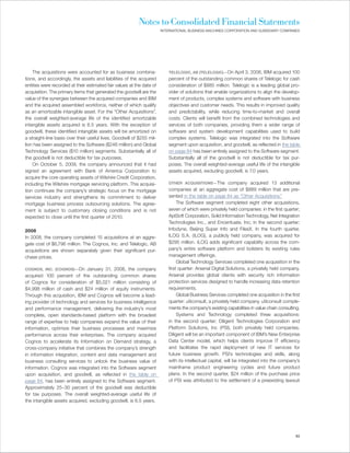 Notes to Consolidated Financial Statements
                                                                       INTERNATIONAL BUSINESS MACHINES CORPORATION AND SUBSIDIARY COMPANIES




    The acquisitions were accounted for as business combina-               TELELOGIC, AB (TELELOGIC)—On      April 3, 2008, IBM acquired 100
tions, and accordingly, the assets and liabilities of the acquired         percent of the outstanding common shares of Telelogic for cash
entities were recorded at their estimated fair values at the date of       consideration of $885 million. Telelogic is a leading global pro-
acquisition. The primary items that generated the goodwill are the         vider of solutions that enable organizations to align the develop-
value of the synergies between the acquired companies and IBM              ment of products, complex systems and software with business
and the acquired assembled workforce, neither of which qualify             objectives and customer needs. This results in improved quality
as an amortizable intangible asset. For the “Other Acquisitions”,          and predictability, while reducing time-to-market and overall
the overall weighted-average life of the identified amortizable            costs. Clients will benefit from the combined technologies and
intangible assets acquired is 6.5 years. With the exception of             services of both companies, providing them a wider range of
goodwill, these identified intangible assets will be amortized on          software and system development capabilities used to build
a straight-line basis over their useful lives. Goodwill of $255 mil-       complex systems. Telelogic was integrated into the Software
lion has been assigned to the Software ($246 million) and Global           segment upon acquisition, and goodwill, as reflected in the table
Technology Services ($10 million) segments. Substantially all of           on page 84 has been entirely assigned to the Software segment.
the goodwill is not deductible for tax purposes.                           Substantially all of the goodwill is not deductible for tax pur-
    On October 5, 2009, the company announced that it had                  poses. The overall weighted-average useful life of the intangible
signed an agreement with Bank of America Corporation to                    assets acquired, excluding goodwill, is 7.0 years.
acquire the core operating assets of Wilshire Credit Corporation,
including the Wilshire mortgage servicing platform. This acquisi-          OTHER ACQUISITIONS—The           company acquired 13 additional
tion continues the company’s strategic focus on the mortgage               companies at an aggregate cost of $889 million that are pre-
services industry and strengthens its commitment to deliver                sented in the table on page 84 as “Other Acquisitions.”
mortgage business process outsourcing solutions. The agree-                     The Software segment completed eight other acquisitions,
ment is subject to customary closing conditions and is not                 seven of which were privately held companies: in the first quarter;
expected to close until the first quarter of 2010.                         AptSoft Corporation, Solid Information Technology, Net Integration
                                                                           Technologies Inc., and Encentuate, Inc; in the second quarter;
2008                                                                       Infodyne, Beijing Super Info and FilesX. In the fourth quarter,
In 2008, the company completed 15 acquisitions at an aggre-                ILOG S.A. (ILOG), a publicly held company, was acquired for
gate cost of $6,796 million. The Cognos, Inc. and Telelogic, AB            $295 million. ILOG adds significant capability across the com-
acquisitions are shown separately given their significant pur-             pany’s entire software platform and bolsters its existing rules
chase prices.                                                              management offerings.
                                                                                Global Technology Services completed one acquisition in the
COGNOS, INC. (COGNOS)—On       January 31, 2008, the company               first quarter: Arsenal Digital Solutions, a privately held company.
acquired 100 percent of the outstanding common shares                      Arsenal provides global clients with security rich information
of Cognos for consideration of $5,021 million consisting of                protection services designed to handle increasing data retention
$4,998 million of cash and $24 million of equity instruments.              requirements.
Through this acquisition, IBM and Cognos will become a lead-                    Global Business Services completed one acquisition in the first
ing provider of technology and services for business intelligence          quarter: u9consult, a privately held company. u9consult comple-
and performance management, delivering the industry’s most                 ments the company’s existing capabilities in value chain consulting.
complete, open standards-based platform with the broadest                       Systems and Technology completed three acquisitions:
range of expertise to help companies expand the value of their             in the second quarter; Diligent Technologies Corporation and
information, optimize their business processes and maximize                Platform Solutions, Inc (PSI), both privately held companies.
performance across their enterprises. The company acquired                 Diligent will be an important component of IBM’s New Enterprise
Cognos to accelerate its Information on Demand strategy, a                 Data Center model, which helps clients improve IT efficiency
cross-company initiative that combines the company’s strength              and facilitates the rapid deployment of new IT services for
in information integration, content and data management and                future business growth. PSI’s technologies and skills, along
business consulting services to unlock the business value of               with its intellectual capital, will be integrated into the company’s
information. Cognos was integrated into the Software segment               mainframe product engineering cycles and future product
upon acquisition, and goodwill, as reflected in the table on               plans. In the second quarter, $24 million of the purchase price
page 84, has been entirely assigned to the Software segment.               of PSI was attributed to the settlement of a preexisting lawsuit
Approximately 25–30 percent of the goodwill was deductible
for tax purposes. The overall weighted-average useful life of
the intangible assets acquired, excluding goodwill, is 6.5 years.




                                                                                                                                            83
 