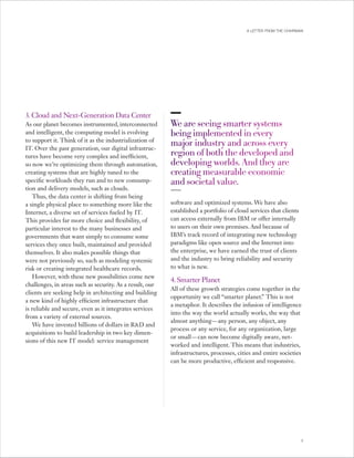 A LETTER FROM THE CHAIRMAN




3. Cloud and Next-Generation Data Center
As our planet becomes instrumented, interconnected        We are seeing smarter systems  
                                                           
and intelligent, the computing model is evolving          being implemented in every  
to support it. Think of it as the industrialization of
IT. Over the past generation, our digital infrastruc-
                                                          major industry and across every 
tures have become very complex and inefficient,           region of both the developed and 
so now we’re optimizing them through automation,          developing worlds. And they are 
creating systems that are highly tuned to the             creating measurable economic  
specific workloads they run and to new consump-           and societal value.
tion and delivery models, such as clouds.
   Thus, the data center is shifting from being
a single physical place to something more like the        software and optimized systems. We have also
Internet, a diverse set of services fueled by IT.         established a portfolio of cloud services that clients
This provides far more choice and flexibility, of         can access externally from IBM or offer internally
particular interest to the many businesses and            to users on their own premises. And because of
governments that want simply to consume some              IBM’s track record of integrating new technology
services they once built, maintained and provided         paradigms like open source and the Internet into
themselves. It also makes possible things that            the enterprise, we have earned the trust of clients
were not previously so, such as modeling systemic         and the industry to bring reliability and security
risk or creating integrated healthcare records.           to what is new.
   However, with these new possibilities come new
                                                          4. Smarter Planet
challenges, in areas such as security. As a result, our
                                                          All of these growth strategies come together in the
clients are seeking help in architecting and building
                                                          opportunity we call “smarter planet. This is not
                                                                                                ”
a new kind of highly efficient infrastructure that
                                                          a metaphor. It describes the infusion of intelligence
is reliable and secure, even as it integrates services
                                                          into the way the world actually works, the way that
from a variety of external sources.
                                                          almost anything — any person, any object, any
   We have invested billions of dollars in R&D and
                                                          process or any service, for any organization, large
acquisitions to build leadership in two key dimen-
                                                          or small — can now become digitally aware, net-
sions of this new IT model: service management
                                                          worked and intelligent. This means that industries,
                                                          infrastructures, processes, cities and entire societies
                                                          can be more productive, efficient and responsive.




                                                                                                                   7
 