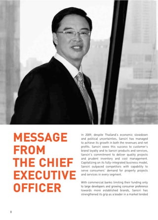 Annual Report 2009
8
MESSAGE
FROM
THE CHIEF
EXECUTIVE
OFFICER
In 2009, despite Thailand’s economic slowdown
and political uncertainties, Sansiri has managed
to achieve its growth in both the revenues and net
profits. Sansiri owes this success to customer’s
brand loyalty and to Sansiri products and services,
Sansiri’s commitment to deliver quality projects
and prudent inventory and cost management.
Capitalizing on its fully-integrated business model,
Sansiri outpaced competitors with capability to
serve consumers’ demand for property projects
and services in every segment.
With commercial banks limiting their funding only
to large developers and growing consumer preference
towards more established brands, Sansiri has
strengthened its grip as a leader in a market tended
 