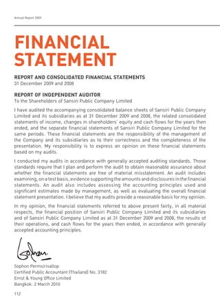 Annual Report 2009
112
FINANCIAL
STATEMENT
REPORT AND CONSOLIDATED FINANCIAL STATEMENTS
31 December 2009 and 2008
REPORT OF INDEPENDENT AUDITOR
To the Shareholders of Sansiri Public Company Limited
I have audited the accompanying consolidated balance sheets of Sansiri Public Company
Limited and its subsidiaries as at 31 December 2009 and 2008, the related consolidated
statements of income, changes in shareholders’ equity and cash flows for the years then
ended, and the separate financial statements of Sansiri Public Company Limited for the
same periods. These financial statements are the responsibility of the management of
the Company and its subsidiaries as to their correctness and the completeness of the
presentation. My responsibility is to express an opinion on these financial statements
based on my audits.
I conducted my audits in accordance with generally accepted auditing standards. Those
standards require that I plan and perform the audit to obtain reasonable assurance about
whether the financial statements are free of material misstatement. An audit includes
examining,onatestbasis,evidencesupportingtheamountsanddisclosuresinthefinancial
statements. An audit also includes assessing the accounting principles used and
significant estimates made by management, as well as evaluating the overall financial
statement presentation. I believe that my audits provide a reasonable basis for my opinion.
In my opinion, the financial statements referred to above present fairly, in all material
respects, the financial position of Sansiri Public Company Limited and its subsidiaries
and of Sansiri Public Company Limited as at 31 December 2009 and 2008, the results of
their operations, and cash flows for the years then ended, in accordance with generally
accepted accounting principles.
Sophon Permsirivallop
Certified Public Accountant (Thailand) No. 3182
Ernst & Young Office Limited
Bangkok: 2 March 2010
 