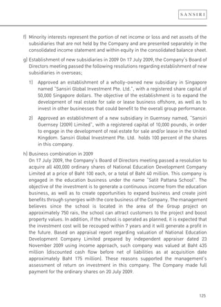 125
f) Minority interests represent the portion of net income or loss and net assets of the
subsidiaries that are not held by the Company and are presented separately in the
consolidated income statement and within equity in the consolidated balance sheet.
g) Establishment of new subsidiaries in 2009 On 17 July 2009, the Company’s Board of
Directors meeting passed the following resolutions regarding establishment of new
subsidiaries in overseas;
1) Approved an establishment of a wholly-owned new subsidiary in Singapore
named “Sansiri Global Investment Pte. Ltd.”, with a registered share capital of
50,000 Singapore dollars. The objective of the establishment is to expand the
development of real estate for sale or lease business offshore, as well as to
invest in other businesses that could benefit to the overall group performance.
2) Approved an establishment of a new subsidiary in Guernsey named, “Sansiri
Guernsey (2009) Limited”, with a registered capital of 10,000 pounds, in order
to engage in the development of real estate for sale and/or lease in the United
Kingdom. Sansiri Global Investment Pte. Ltd. holds 100 percent of the shares
in this company.
h) Business combination in 2009
On 17 July 2009, the Company’s Board of Directors meeting passed a resolution to
acquire all 400,000 ordinary shares of National Education Development Company
Limited at a price of Baht 100 each, or a total of Baht 40 million. This company is
engaged in the education business under the name “Satit Pattana School”. The
objective of the investment is to generate a continuous income from the education
business, as well as to create opportunities to expand business and create joint
benefits through synergies with the core business of the Company. The management
believes since the school is located in the area of the Group project on
approximately 750 rais, the school can attract customers to the project and boost
property values. In addition, if the school is operated as planned, it is expected that
the investment cost will be recouped within 7 years and it will generate a profit in
the future. Based on appraisal report regarding valuation of National Education
Development Company Limited prepared by independent appraiser dated 23
November 2009 using income approach, such company was valued at Baht 435
million (discounted cash flow before net of liabilities as at acquisition date
approximately Baht 175 million). These reasons supported the management’s
assessment of return on investment in this company. The Company made full
payment for the ordinary shares on 20 July 2009.
 