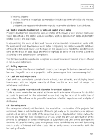 131
e) Interest income
Interest income is recognised as interest accrues based on the effective rate method.
f) Dividends
Dividends are recognised when the right to receive the dividends is established.
4.2 Cost of property development for sale and cost of project sales
Property development projects for sale are stated at the lower of cost and net realisable
value, consisting of the cost of land, design fees, utilities, construction costs, and directly
related interest and expenses.
In determining the costs of land and houses and residential condominium units sold,
the anticipated total development costs (after recognising the costs incurred to date) are
attributed to land and houses on the basis of the salable area, residential condominium
units on the basis of sale value and then recognised as costs in the income statement
according to the percentage of completion.
The Company and its subsidiaries recognise loss on diminution in value of projects (if any)
in the income statements.
4.3 Selling expenses
Selling expenses directly associated with projects, such as specific business tax and transfer
fees are charged to income in proportion to the percentage of total revenue recognised.
4.4 Cash and cash equivalents
Cash and cash equivalents consist of cash in hand, cash at banks, and all highly liquid
investments with an original maturity of three months or less and not subject to
withdrawal restrictions.
4.5 Trade accounts receivable and allowance for doubtful accounts
Trade accounts receivable are stated at the net realisable value. Allowance for doubtful
accounts is provided for the estimated losses that may be incurred in collection of
receivables. The allowance is generally based on collection experience and analysis of
debt aging.
4.6 Borrowing costs
Borrowing costs directly attributable to the acquisition, construction of the projects that
necessarily takes a substantial period of time to get ready for its intended use or sale are
capitalised as part of the costs of the respective assets. Capitalisation ceases when the
projects are ready for their intended use or sale, when the physical construction of the
projects is complete, or when construction is suspended and until active development
resumes. All other borrowing costs are expensed in the period they are incurred. Borrowing
costs consist of interest and other costs that an entity incurs in connection with the
borrowing of funds.
 