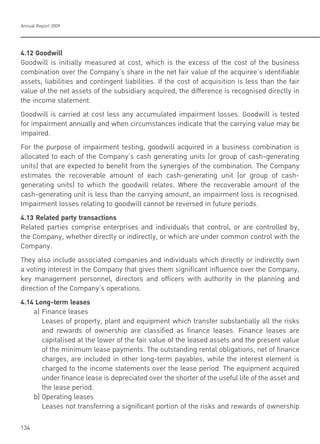 Annual Report 2009
134
4.12 Goodwill
Goodwill is initially measured at cost, which is the excess of the cost of the business
combination over the Company’s share in the net fair value of the acquiree’s identifiable
assets, liabilities and contingent liabilities. If the cost of acquisition is less than the fair
value of the net assets of the subsidiary acquired, the difference is recognised directly in
the income statement.
Goodwill is carried at cost less any accumulated impairment losses. Goodwill is tested
for impairment annually and when circumstances indicate that the carrying value may be
impaired.
For the purpose of impairment testing, goodwill acquired in a business combination is
allocated to each of the Company’s cash generating units (or group of cash-generating
units) that are expected to benefit from the synergies of the combination. The Company
estimates the recoverable amount of each cash-generating unit (or group of cash-
generating units) to which the goodwill relates. Where the recoverable amount of the
cash-generating unit is less than the carrying amount, an impairment loss is recognised.
Impairment losses relating to goodwill cannot be reversed in future periods.
4.13 Related party transactions
Related parties comprise enterprises and individuals that control, or are controlled by,
the Company, whether directly or indirectly, or which are under common control with the
Company.
They also include associated companies and individuals which directly or indirectly own
a voting interest in the Company that gives them significant influence over the Company,
key management personnel, directors and officers with authority in the planning and
direction of the Company’s operations.
4.14 Long-term leases
a) Finance leases
Leases of property, plant and equipment which transfer substantially all the risks
and rewards of ownership are classified as finance leases. Finance leases are
capitalised at the lower of the fair value of the leased assets and the present value
of the minimum lease payments. The outstanding rental obligations, net of finance
charges, are included in other long-term payables, while the interest element is
charged to the income statements over the lease period. The equipment acquired
under finance lease is depreciated over the shorter of the useful life of the asset and
the lease period.
b) Operating leases
Leases not transferring a significant portion of the risks and rewards of ownership
 