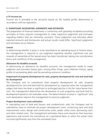 Annual Report 2009
136
4.19 Income tax
Income tax is provided in the accounts based on the taxable profits determined in
accordance with tax legislation.
5. SIGNIFICANT ACCOUNTING JUDGMENTS AND ESTIMATES
The preparation of financial statements in conformity with generally accepted accounting
principles at times requires management to make subjective judgments and estimates
regarding matters that are inherently uncertain. These judgments and estimates affect
reported amounts and disclosures and actual results could differ. Significant judgments
and estimates are as follows:
Leases
In determining whether a lease is to be classified as an operating lease or finance lease,
the management is required to use judgment regarding whether significant risk and
rewards of ownership of the leased asset has been transferred, taking into consideration
terms and conditions of the arrangement.
Allowance for doubtful accounts
In determining an allowance for doubtful accounts, the management needs to make
judgment and estimates based upon, among other things, past collection history, aging
profile of outstanding debts and the prevailing economic condition.
Impairment of property development for sale, property development for rent and land held
for development
The Company and its subsidiaries treat property development for sale, property
development for rent and land held for development as impaired when the management
judges that there has been a significant or prolonged decline in the fair value below their
cost. The management determines the devaluation of such properties and land held for
development based on net realisable value. The determination of what is “significant” and
such devaluation requires the management to exercise judgment.
Project development costs estimation
In calculating cost of land and houses and condominium sold, the Company and its
subsidiaries have to estimate all project development costs, comprising land and land
improvement costs, design and construction costs, public utility costs, borrowing costs
and other related costs. The management estimates these costs based on their business
experience and revisits the estimations on a periodical basis or when the actual costs
incurred significantly vary from the estimated costs.
 