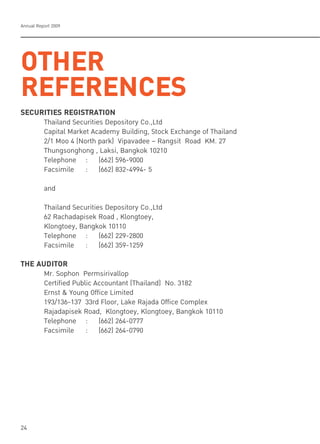 Annual Report 2009
24
OTHER
REFERENCES
SECURITIES REGISTRATION
Thailand Securities Depository Co.,Ltd
Capital Market Academy Building, Stock Exchange of Thailand
2/1 Moo 4 (North park) Vipavadee – Rangsit Road KM. 27
Thungsonghong , Laksi, Bangkok 10210
Telephone : (662) 596-9000
Facsimile : (662) 832-4994- 5
and
Thailand Securities Depository Co.,Ltd
62 Rachadapisek Road , Klongtoey,
Klongtoey, Bangkok 10110
Telephone : (662) 229-2800
Facsimile : (662) 359-1259
THE AUDITOR
Mr. Sophon Permsirivallop
Certified Public Accountant (Thailand) No. 3182
Ernst & Young Office Limited
193/136-137 33rd Floor, Lake Rajada Office Complex
Rajadapisek Road, Klongtoey, Klongtoey, Bangkok 10110
Telephone : (662) 264-0777
Facsimile : (662) 264-0790
 